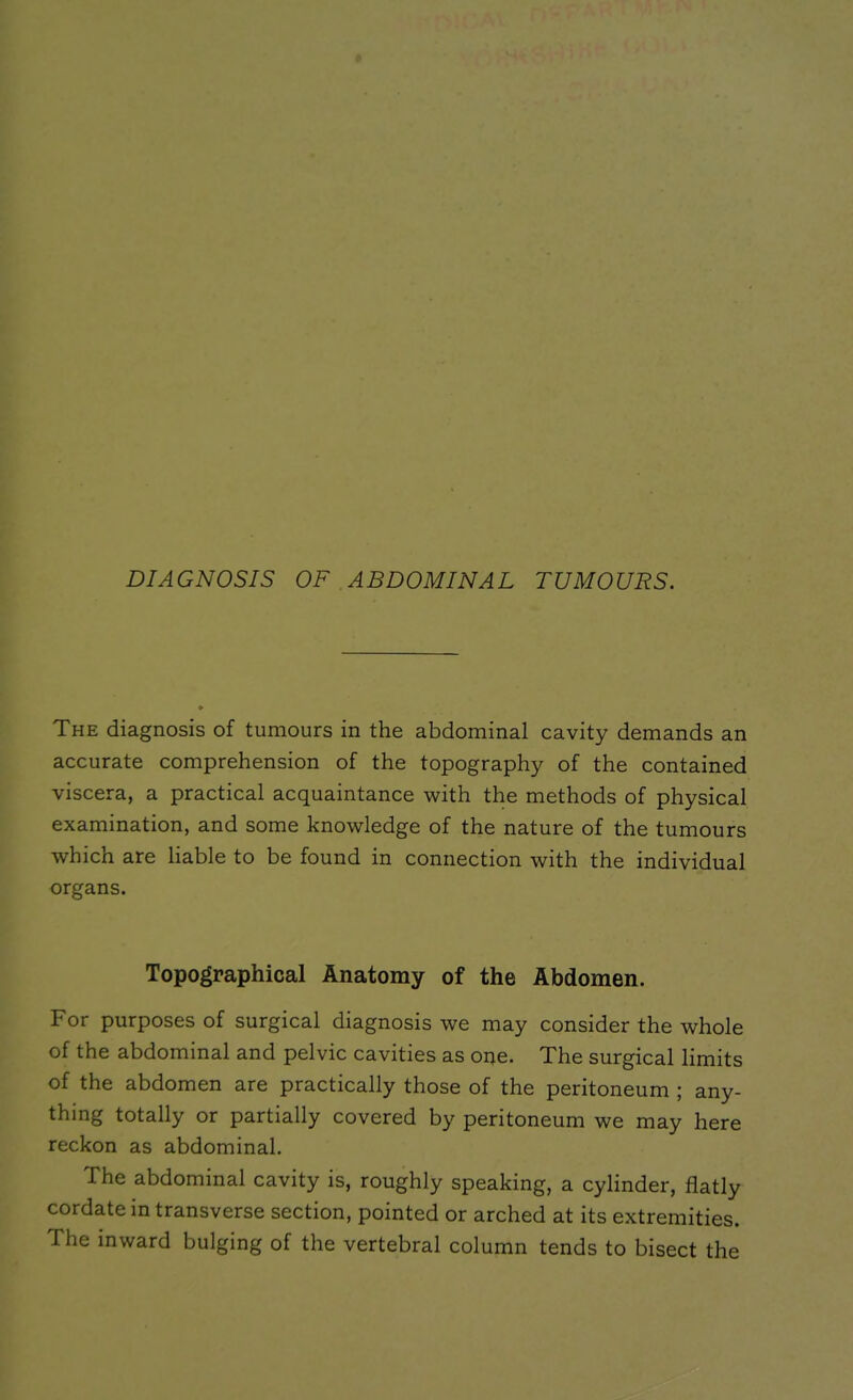 DIAGNOSIS OF ABDOMINAL TUMOURS, The diagnosis of tumours in the abdominal cavity demands an accurate comprehension of the topography of the contained viscera, a practical acquaintance with the methods of physical examination, and some knowledge of the nature of the tumours which are liable to be found in connection with the individual organs. Topographical Anatomy of the Abdomen. For purposes of surgical diagnosis we may consider the whole of the abdominal and pelvic cavities as one. The surgical limits of the abdomen are practically those of the peritoneum ; any- thing totally or partially covered by peritoneum we may here reckon as abdominal. The abdominal cavity is, roughly speaking, a cylinder, flatly cordate in transverse section, pointed or arched at its extremities. The inward bulging of the vertebral column tends to bisect the