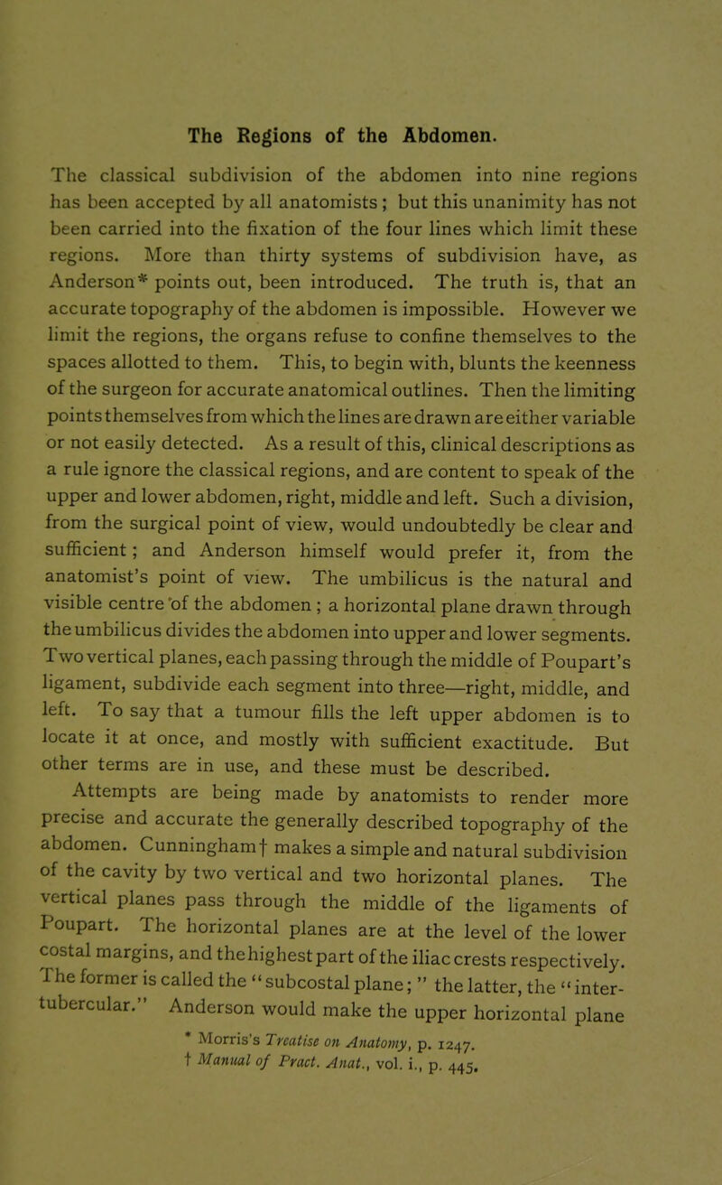 The classical subdivision of the abdomen into nine regions has been accepted by all anatomists ; but this unanimity has not been carried into the fixation of the four lines which limit these regions. More than thirty systems of subdivision have, as Anderson* points out, been introduced. The truth is, that an accurate topography of the abdomen is impossible. However we limit the regions, the organs refuse to confine themselves to the spaces allotted to them. This, to begin with, blunts the keenness of the surgeon for accurate anatomical outlines. Then the limiting points themselves from which the lines are drawn are either variable or not easily detected. As a result of this, clinical descriptions as a rule ignore the classical regions, and are content to speak of the upper and lower abdomen, right, middle and left. Such a division, from the surgical point of view, would undoubtedly be clear and sufficient ; and Anderson himself would prefer it, from the anatomist’s point of view. The umbilicus is the natural and visible centre of the abdomen ; a horizontal plane drawn through the umbilicus divides the abdomen into upper and lower segments. T wo vertical planes, each passing through the middle of Poupart’s ligament, subdivide each segment into three—right, middle, and left. To say that a tumour fills the left upper abdomen is to locate it at once, and mostly with sufficient exactitude. But other terms are in use, and these must be described. Attempts are being made by anatomists to render more precise and accurate the generally described topography of the abdomen. Cunninghamf makes a simple and natural subdivision of the cavity by two vertical and two horizontal planes. The vertical planes pass through the middle of the ligaments of Poupart. The horizontal planes are at the level of the lower costal margins, and thehighestpart of the iliaccrests respectively. I he former is called the “ subcostal plane; ” the latter, the “ inter- tubercular.” Anderson would make the upper horizontal plane Morris’s Treatise on Anatomy, p. 1247. t Manual of Pract. Anat., vol. i., p. 445.