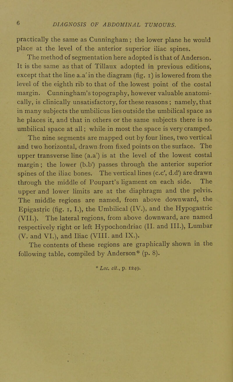 practically the same as Cunningham ; the lower plane he would place at the level of the anterior superior iliac spines. The method of segmentation here adopted is that of Anderson. It is the same as that of Tillaux adopted in previous editions, except that the line a.a' in the diagram (fig. i) is lowered from the level of the eighth rib to that of the lowest point of the costal margin. Cunningham’s topography, however valuable anatomi- cally, is clinically unsatisfactory, for these reasons ; namely, that in many subjects the umbilicus lies outside the umbilical space as he places it, and that in others or the same subjects there is no umbilical space at all; while in most the space is very cramped. The nine segments are mapped out by four lines, two vertical and two horizontal, drawn from fixed points on the surface. The upper transverse line (a.a') is at the level of the lowest costal margin ; the lower (b.b') passes through the anterior superior spines of the iliac bones. The vertical lines (c.c', d.d') are drawn through the middle of Poupart’s ligament on each side. The upper and lower limits are at the diaphragm and the pelvis. The middle regions are named, from above downward, the Epigastric (fig. i, I.), the Umbilical (IV.), and the Hypogastric (VII.). The lateral regions, from above downward, are named respectively right or left Hypochondriac (II. and III.), Lumbar (V. and VI.), and Iliac (VIII. and IX.). The contents of these regions are graphically shown in the following table, compiled by Anderson ^ (p. 8). * Loc. cit., p. 1249.