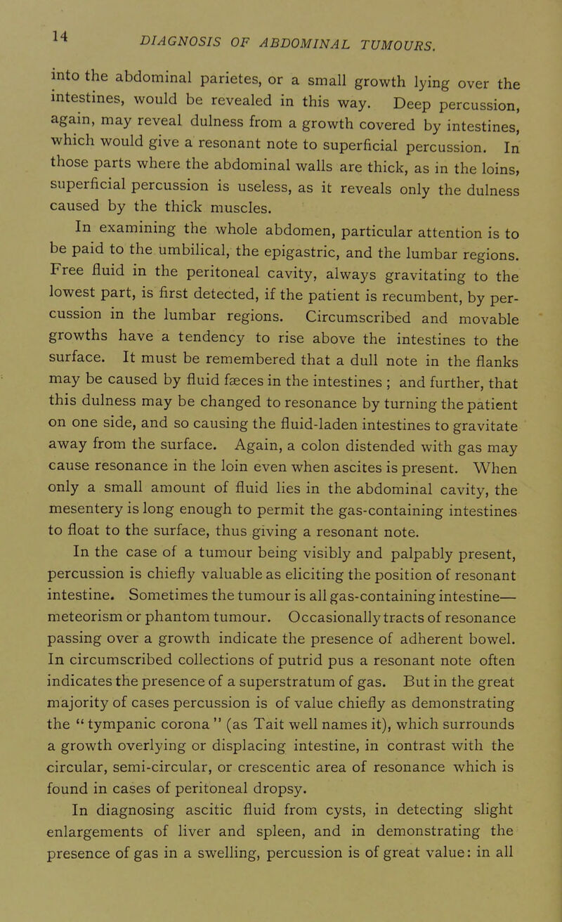 into the abdominal parietes, or a small growth lying over the intestines, would be revealed in this way. Deep percussion, again, may reveal dulness from a growth covered by intestines, which would give a resonant note to superficial percussion. In those parts where the abdominal walls are thick, as in the loins, superficial percussion is useless, as it reveals only the dulness caused by the thick muscles. In examining the whole abdomen, particular attention is to be paid to the umbilical, the epigastric, and the lumbar regions. Free fluid in the peritoneal cavity, always gravitating to the lowest part, is first detected, if the patient is recumbent, by per- cussion in the lumbar regions. Circumscribed and movable growths have a tendency to rise above the intestines to the surface. It must be remembered that a dull note in the flanks may be caused by fluid fseces in the intestines ; and further, that this dulness may be changed to resonance by turning the patient on one side, and so causing the fluid-laden intestines to gravitate away from the surface. Again, a colon distended with gas may cause resonance in the loin even when ascites is present. When only a small amount of fluid lies in the abdominal cavity, the mesentery is long enough to permit the gas-containing intestines to float to the surface, thus giving a resonant note. In the case of a tumour being visibly and palpably present, percussion is chiefly valuable as eliciting the position of resonant intestine. Sometimes the tumour is all gas-containing intestine— meteorism or phantom tumour. Occasionally tracts of resonance passing over a growth indicate the presence of adherent bowel. In circumscribed collections of putrid pus a resonant note often indicates the presence of a superstratum of gas. But in the great majority of cases percussion is of value chiefly as demonstrating the “ tympanic corona ” (as Tait well names it), which surrounds a growth overlying or displacing intestine, in contrast with the circular, semi-circular, or crescentic area of resonance which is found in cases of peritoneal dropsy. In diagnosing ascitic fluid from cysts, in detecting slight enlargements of liver and spleen, and in demonstrating the presence of gas in a swelling, percussion is of great value: in all