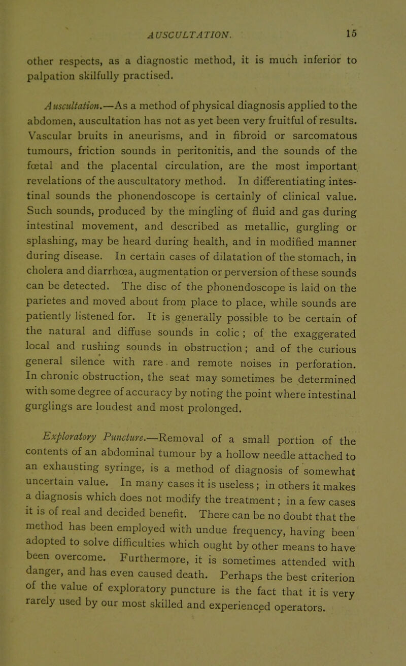 other respects, as a diagnostic method, it is much inferior to palpation skilfully practised. Auscultation.—As a method of physical diagnosis applied to the abdomen, auscultation has not as yet been very fruitful of results. Vascular bruits in aneurisms, and in fibroid or sarcomatous tumours, friction sounds in peritonitis, and the sounds of the foetal and the placental circulation, are the most important revelations of the auscultatory method. In differentiating intes- tinal sounds the phonendoscope is certainly of clinical value. Such sounds, produced by the mingling of fluid and gas during intestinal movement, and described as metallic, gurgling or splashing, may be heard during health, and in modified manner during disease. In certain cases of dilatation of the stomach, in cholera and diarrhoea, augmentation or perversion of these sounds can be detected. The disc of the phonendoscope is laid on the parietes and moved about from place to place, while sounds are patiently listened for. It is generally possible to be certain of the natural and diffuse sounds in colic ; of the exaggerated local and rushing sounds in obstruction; and of the curious * general silence with rare and remote noises in perforation. In chronic obstruction, the seat may sometimes be determined with some degree of accuracy by noting the point where intestinal gurglings are loudest and most prolonged. Exploratory Puncture.—Removal of a small portion of the contents of an abdominal tumour by a hollow needle attached to an exhausting syringe, is a method of diagnosis of somewhat uncertain value. In many cases it is useless ; in others it makes a diagnosis which does not modify the treatment; in a few cases it is of real and decided benefit. There can be no doubt that the method has been employed with undue frequency, having been adopted to solve difficulties which ought by other means to have been overcome. Furthermore, it is sometimes attended with danger, and has even caused death. Perhaps the best criterion of the value of exploratory puncture is the fact that it is very rarely used by our most skilled and experienced operators.