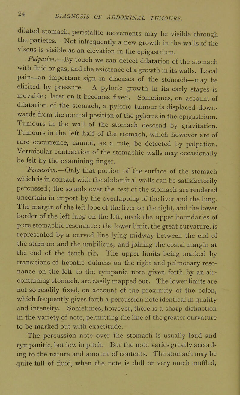dilated stomach, peristaltic movements may be visible through the parietes. Not infrequently a new growth in the walls of the viscus is visible as an elevation in the epigastrium. Palpation.—By touch we can detect dilatation of the stomach with fluid or gas, and the existence of a growth in its walls. Local pain- an important sign in diseases of the stomach—may be elicited by pressure. A pyloric growth in its early stages is movable; later on it becomes fixed. Sometimes, on account of dilatation of the stomach, a pyloric tumour is displaced down- wards from the normal position of the pylorus in the epigastrium. Tumours in the wall of the stomach descend by gravitation. Tumours in the left half of the stomach, which however are of rare occurrence, cannot, as a rule, be detected by palpation. Vermicular contraction of the stomachic walls may occasionally be felt by the examining finger. Percussion.—Only that portion of the surface of the stomach which is in contact with the abdominal walls can be satisfactorily percussed ; the sounds over the rest of the stomach are rendered uncertain in import by the overlapping of the liver and the lung. The margin of the left lobe of the liver on the right, and the lower border of the left lung on the left, mark the upper boundaries of pure stomachic resonance : the lower limit, the great curvature, is represented by a curved line lying midway between the end of the sternum and the umbilicus, and joining the costal margin at the end of the tenth rib. The upper limits being marked by transitions of hepatic dulness on the right and pulmonary reso- nance on the left to the tympanic note given forth by an air- containing stomach, are easily mapped out. The lower limits are not so readily fixed, on account of the proximity of the colon, which frequently gives forth a percussion note identical in quality and intensity. Sometimes, however, there is a sharp distinction in the variety of note, permitting the line of the greater curvature to be marked out with exactitude. The percussion note over the stomach is usually loud and tympanitic, but low in pitch. But the note varies greatly accord- ing to the nature and amount of contents. The stomach may be quite full of fluid, when the note is dull or very much muffled,