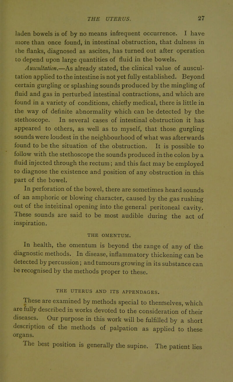 laden bowels is of by no means infrequent occurrence. I have more than once found, in intestinal obstruction, that dulness in the flanks, diagnosed as ascites, has turned out after operation to depend upon large quantities of fluid in the bowels. Auscultation.—As already stated, the clinical value of auscul- tation applied to the intestine is not yet fully established. Beyond certain gurgling or splashing sounds produced by the mingling of fluid and gas in perturbed intestinal contractions, and which are found in a variety of conditions, chiefly medical, there is little in the way of definite abnormality which can be detected by the stethoscope. In several cases of intestinal obstruction it has appeared to others, as well as to myself, that those gurgling sounds were loudest in the neighbourhood of what was afterwards found to be the situation of the obstruction. It is possible to follow with the stethoscope the sounds produced in the colon by a fluid injected through the rectum; and this fact may be employed to diagnose the existence and position of any obstruction in this part of the bowel. In perforation of the bowel, there are sometimes heard sounds of an amphoric or blowing character, caused by the gas rushing out of the intestinal opening into the general peritoneal cavity. These sounds are said to be most audible during the act of inspiration. THE OMENTUM. In health, the omentum is beyond the range of any of the diagnostic methods. In disease, inflammatory thickening can be detected by percussion; and tumours growing in its substance can be recognised by the methods proper to these. THE UTERUS AND ITS APPENDAGES. These are examined by methods special to themselves, which are fully described in works devoted to the consideration of their Our purpose in this work will be fulfilled by a short description of the methods of palpation as applied to these organs. The best position is generally the supine. The patient lies