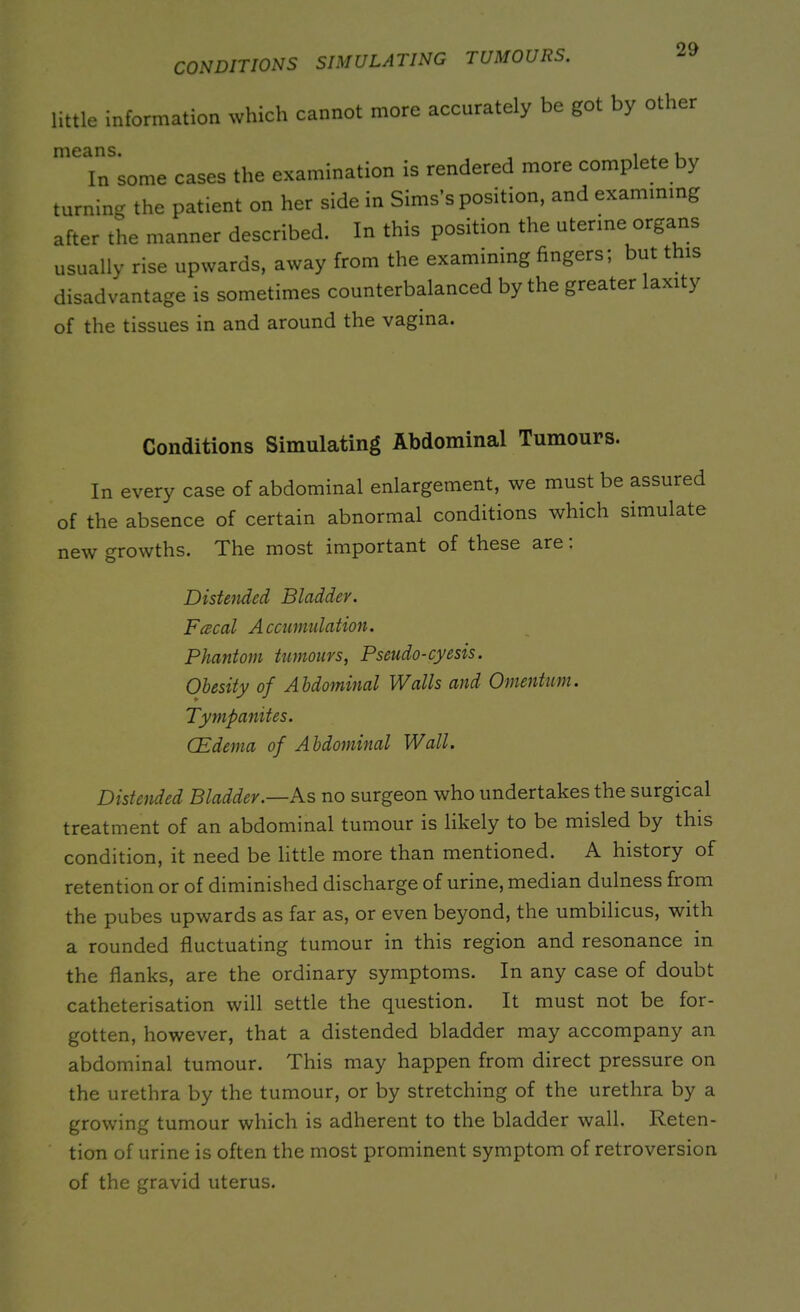 CONDITIONS SIMULATING TUMOURS. little information which cannot more accurately be got by other In some cases the examination is rendered more complete by turning the patient on her side in Sims’s position, and examining after the manner described. In this position the uterine organs usually rise upwards, away from the examining fingers; but this disadvantage is sometimes counterbalanced by the greater laxity of the tissues in and around the vagina. Conditions Simulating Abdominal Tumours. In every case of abdominal enlargement, we must be assured of the absence of certain abnormal conditions which simulate new growths. The most important of these are. Distended Bladder. Fcecal Accumulation. Phantom tumours, Pseudo-cyesis. Obesity of Abdominal Walls and Omentum. Tympanites. (Edema of Abdominal Wall. Distended Bladder.—As no surgeon who undertakes the surgical treatment of an abdominal tumour is likely to be misled by this condition, it need be little more than mentioned. A history of retention or of diminished discharge of urine, median dulness from the pubes upwards as far as, or even beyond, the umbilicus, with a rounded fluctuating tumour in this region and resonance in the flanks, are the ordinary symptoms. In any case of doubt catheterisation will settle the question. It must not be for- gotten, however, that a distended bladder may accompany an abdominal tumour. This may happen from direct pressure on the urethra by the tumour, or by stretching of the urethra by a growing tumour which is adherent to the bladder wall. Reten- tion of urine is often the most prominent symptom of retroversion of the gravid uterus.