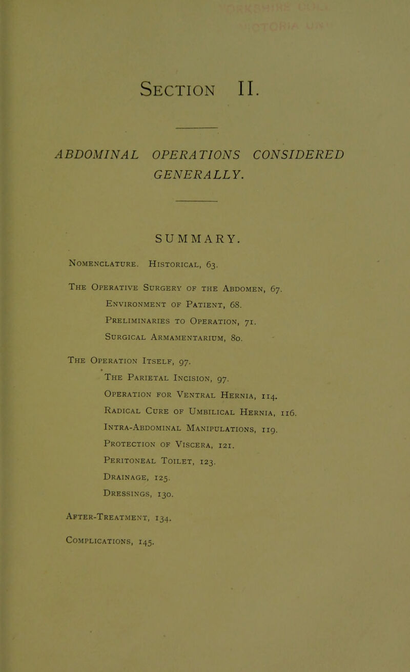 A BDOM IN A L OPERA TIONS CONSIDERED GENERALLY. SUMMARY. Nomenclature. Historical, 63. The Operative Surgery of the Abdomen, 67. Environment of Patient, 68. Preliminaries to Operation, 71. Surgical Armamentarium, 80. The Operation Itself, 97. * The Parietal Incision, 97. Operation for Ventral Hernia, 114. Radical Cure of Umbilical Hernia, 116. Intra-Abdominal Manipulations, 119. Protection of Viscera, 121. Peritoneal Toilet, 123. Drainage, 125. Dressings, 130. After-Treatment, 134. Complications, 145.