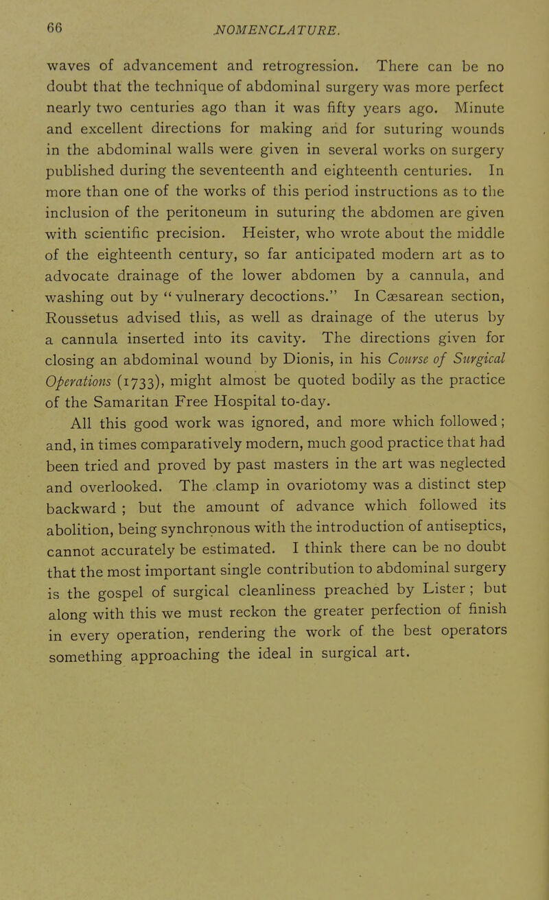 waves of advancement and retrogression. There can be no doubt that the technique of abdominal surgery was more perfect nearly two centuries ago than it was fifty years ago. Minute and excellent directions for making and for suturing wounds in the abdominal walls were given in several works on surgery published during the seventeenth and eighteenth centuries. In more than one of the works of this period instructions as to the inclusion of the peritoneum in suturing the abdomen are given with scientific precision. Heister, who wrote about the middle of the eighteenth century, so far anticipated modern art as to advocate drainage of the lower abdomen by a cannula, and washing out by “vulnerary decoctions.” In Caesarean section, Roussetus advised this, as well as drainage of the uterus by a cannula inserted into its cavity. The directions given for closing an abdominal wound by Dionis, in his Course of Surgical Operations (1733), might almost be quoted bodily as the practice of the Samaritan Free Hospital to-day. All this good work was ignored, and more which followed; and, in times comparatively modern, much good practice that had been tried and proved by past masters in the art was neglected and overlooked. The clamp in ovariotomy was a distinct step backward ; but the amount of advance which followed its abolition, being synchronous with the introduction of antiseptics, cannot accurately be estimated. I think there can be no doubt that the most important single contribution to abdominal surgery is the gospel of surgical cleanliness preached by Lister ; but along with this we must reckon the greater perfection of finish in every operation, rendering the work of the best operators something approaching the ideal in surgical art.