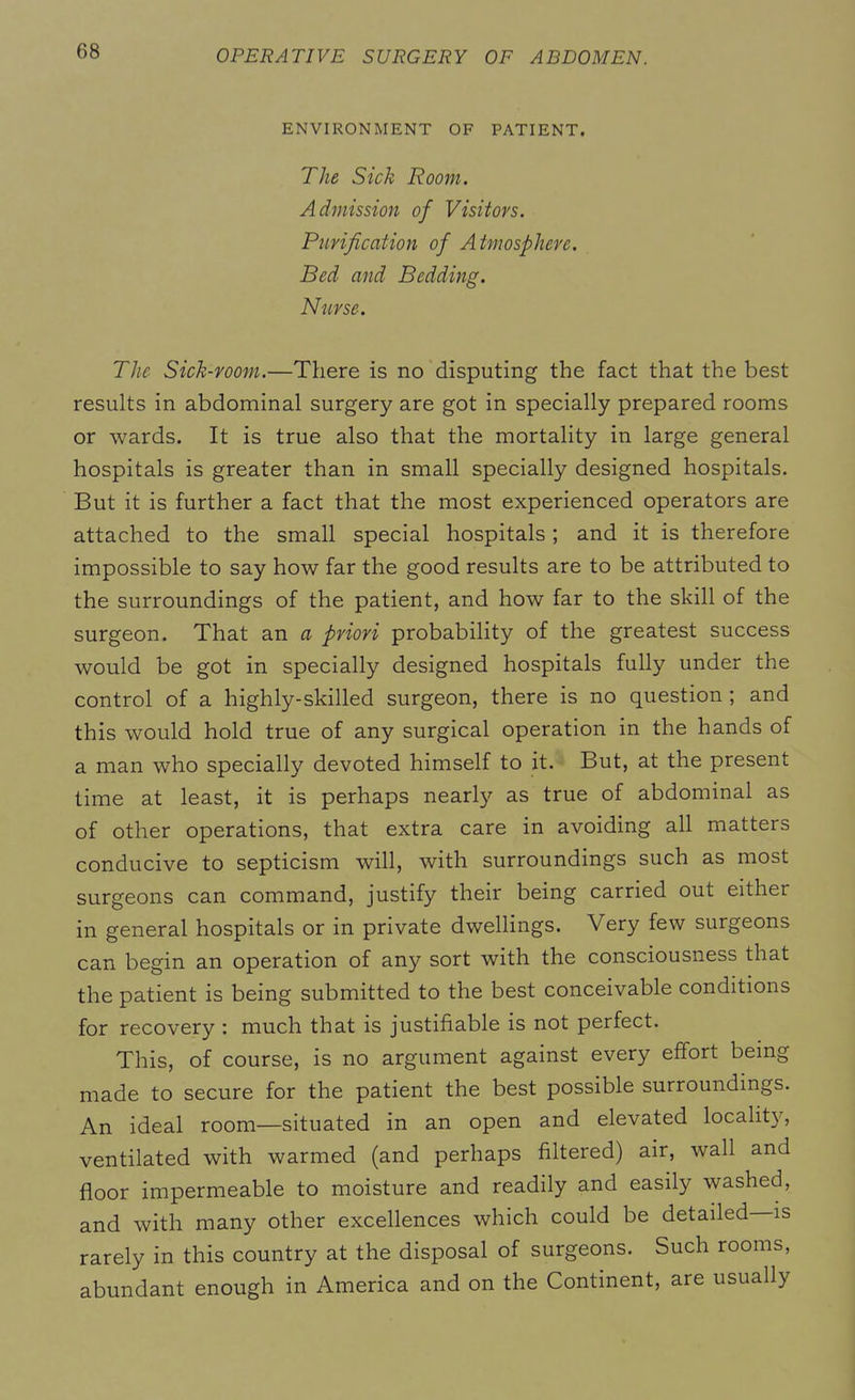 ENVIRONMENT OF PATIENT. The Sick Room. Admission of Visitors. Purification of Atmosphere. Bed and Bedding. Nurse. The Sick-room.—There is no disputing the fact that the best results in abdominal surgery are got in specially prepared rooms or wards. It is true also that the mortality in large general hospitals is greater than in small specially designed hospitals. But it is further a fact that the most experienced operators are attached to the small special hospitals; and it is therefore impossible to say how far the good results are to be attributed to the surroundings of the patient, and how far to the skill of the surgeon. That an a priori probability of the greatest success would be got in specially designed hospitals fully under the control of a highly-skilled surgeon, there is no question ; and this would hold true of any surgical operation in the hands of a man who specially devoted himself to it. But, at the present time at least, it is perhaps nearly as true of abdominal as of other operations, that extra care in avoiding all matters conducive to septicism will, with surroundings such as most surgeons can command, justify their being carried out either in general hospitals or in private dwellings. Very few surgeons can begin an operation of any sort with the consciousness that the patient is being submitted to the best conceivable conditions for recovery : much that is justifiable is not perfect. This, of course, is no argument against every effort being made to secure for the patient the best possible surroundings. An ideal room—situated in an open and elevated locality, ventilated with warmed (and perhaps filtered) air, wall and floor impermeable to moisture and readily and easily washed, and with many other excellences which could be detailed is rarely in this country at the disposal of surgeons. Such rooms, abundant enough in America and on the Continent, are usually