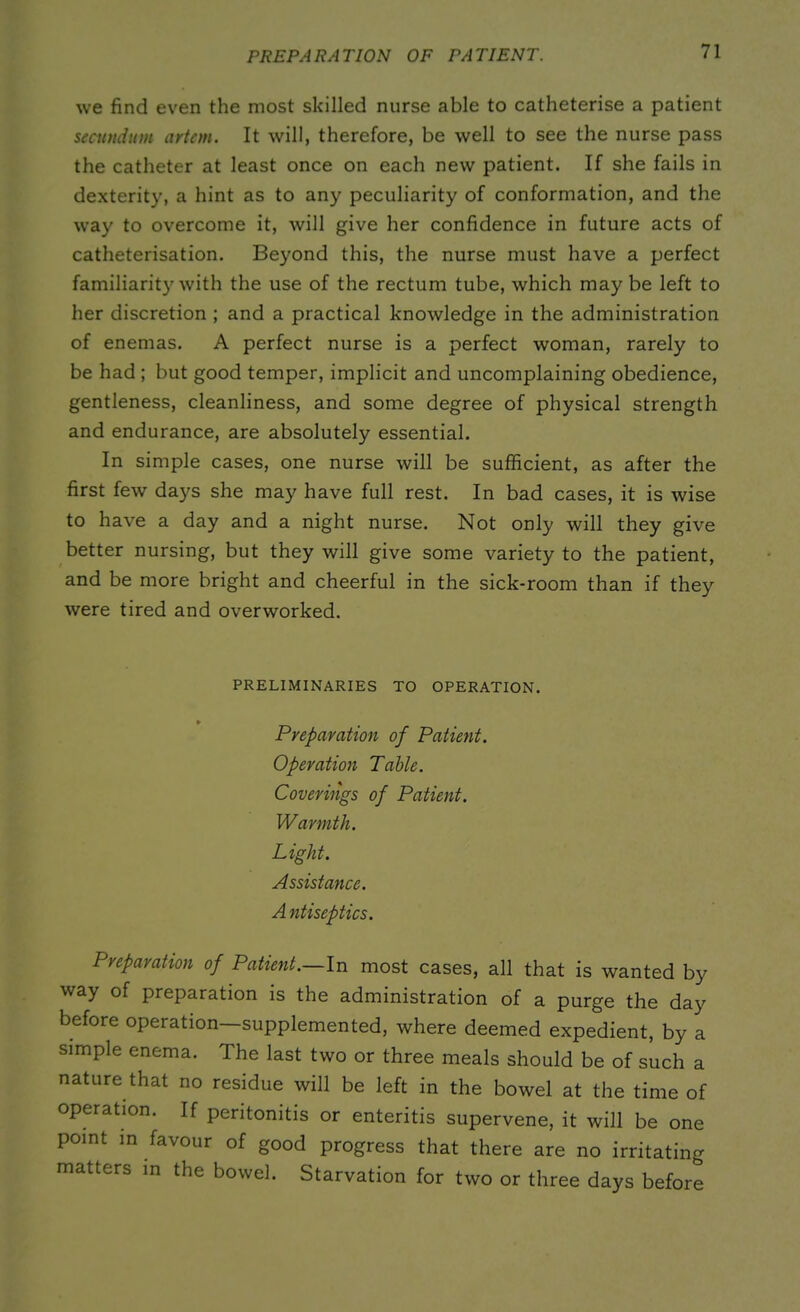 PREPARATION OF PATIENT. we find even the most skilled nurse able to catheterise a patient secundum artem. It will, therefore, be well to see the nurse pass the catheter at least once on each new patient. If she fails in dexterity, a hint as to any peculiarity of conformation, and the way to overcome it, will give her confidence in future acts of catheterisation. Beyond this, the nurse must have a perfect familiarity with the use of the rectum tube, which may be left to her discretion ; and a practical knowledge in the administration of enemas. A perfect nurse is a perfect woman, rarely to be had ; but good temper, implicit and uncomplaining obedience, gentleness, cleanliness, and some degree of physical strength and endurance, are absolutely essential. In simple cases, one nurse will be sufficient, as after the first few days she may have full rest. In bad cases, it is wise to have a day and a night nurse. Not only will they give better nursing, but they will give some variety to the patient, and be more bright and cheerful in the sick-room than if they were tired and overworked. PRELIMINARIES TO OPERATION. Preparation of Patient. Operation Table. Coverings of Patient. Warmth. Light. Assistance. A ntiseptics. Preparation of Patient.—In most cases, all that is wanted by way of preparation is the administration of a purge the day before operation—supplemented, where deemed expedient, by a simple enema. The last two or three meals should be of such a nature that no residue will be left in the bowel at the time of operation. If peritonitis or enteritis supervene, it will be one point in favour of good progress that there are no irritating matters m the bowel. Starvation for two or three days before