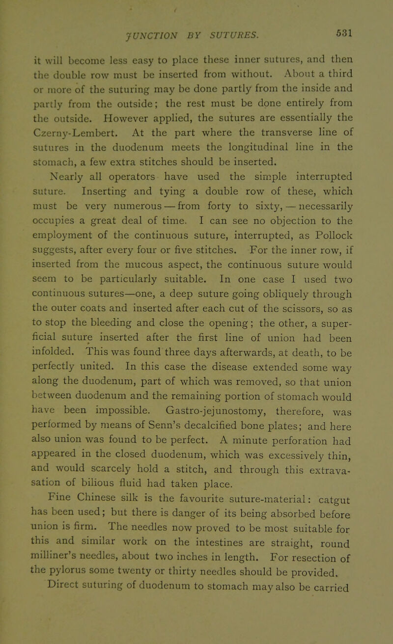 JUNCTION BY SUTURES. it will become less easy to place these inner sutures, and then the double row must be inserted from without. About a third or more of the suturing may be done partly from the inside and partly from the outside; the rest must be done entirely from the outside. However applied, the sutures are essentially the Czerny-Lembert. At the part where the transverse line of sutures in the duodenum meets the longitudinal line in the stomach, a few extra stitches should be inserted. Nearly all operators have used the simple interrupted suture. Inserting and tying a double row of these, which must be very numerous — from forty to sixty, — necessarily occupies a great deal of time. I can see no objection to the employment of the continuous suture, interrupted, as Pollock suggests, after every four or five stitches. For the inner row, if inserted from the mucous aspect, the continuous suture would seem to be particularly suitable. In one case I used two continuous sutures—one, a deep suture going obliquely through the outer coats and inserted after each cut of the scissors, so as to stop the bleeding and close the opening; the other, a super- ficial suture inserted after the first line of union had been ¥ infolded. This was found three days afterwards, at death, to be perfectly united. In this case the disease extended some way along the duodenum, part of which was removed, so that union between duodenum and the remaining portion of stomach would have been impossible. Gastro-jej unostomy, therefore, was performed by means of Senn’s decalcified bone plates; and here also union was found to be perfect. A minute perforation had appeared in the closed duodenum, which was excessively thin, and would scarcely hold a stitch, and through this extrava- sation of bilious fluid had taken place. Fine Chinese silk is the favourite suture-material: catgut has been used; but there is danger of its being absorbed before union is firm. The needles now proved to be most suitable for this and similar work on the intestines are straight, round milliner’s needles, about two inches in length. For resection of the pylorus some twenty or thirty needles should be provided. Direct suturing of duodenum to stomach may also be carried