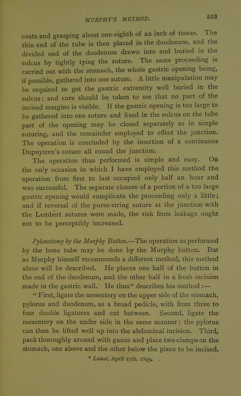 MURPHY'S METHOD. coats and grasping about one-eighth of an inch of tissue. 1 he thin end of the tube is then placed in the duodenum, and the divided end of the duodenum drawn into and buried in the sulcus by tightly tying the suture. The same proceeding is carried out with the stomach, the whole gastric opening being, if possible, gathered into one suture. A little manipulation may be required to get the gastric extremity well buried in the sulcus; and care should be. taken to see that no part of the incised margins is visible. If the gastric opening is too large to be gathered into one suture and fixed in the sulcus on the tube part of the opening may be closed separately as in simple suturing, and the remainder employed to effect the junction. The operation is concluded by the insertion of a continuous Dupuytren’s suture all round the junction. The operation thus performed is simple and easy. On the only occasion in which I have employed this method the operation from first to last occupied only half an hour and was successful. The separate closure of a portion of a too large gastric opening would complicate the proceeding only a little; and if reversal of the purse-string suture at the junction with the Lembert sutures were made, the risk from leakage ought not to be perceptibly increased. Pylovectomy by the Murphy Button.—The operation as performed by the bone tube may be done by the Murphy button. But as Murphy himself recommends a different method, this method alone will be described. He places one half of the button in the end of the duodenum, and the other half in a fresh incision made in the gastric wall. He thus* describes his method:— “ First, ligate the mesentery on the upper side of the stomach, pylorus and duodenum, as a broad pedicle, with from three to four double ligatures and cut between. Second, ligate the mesentery on the under side in the same manner; the pylorus can then be lifted well up into the abdominal incision. Third, pack thoroughly around with gauze and place two clamps on the stomach, one above and the other below the place to be incised. * Lancet, April 27th, 1895.