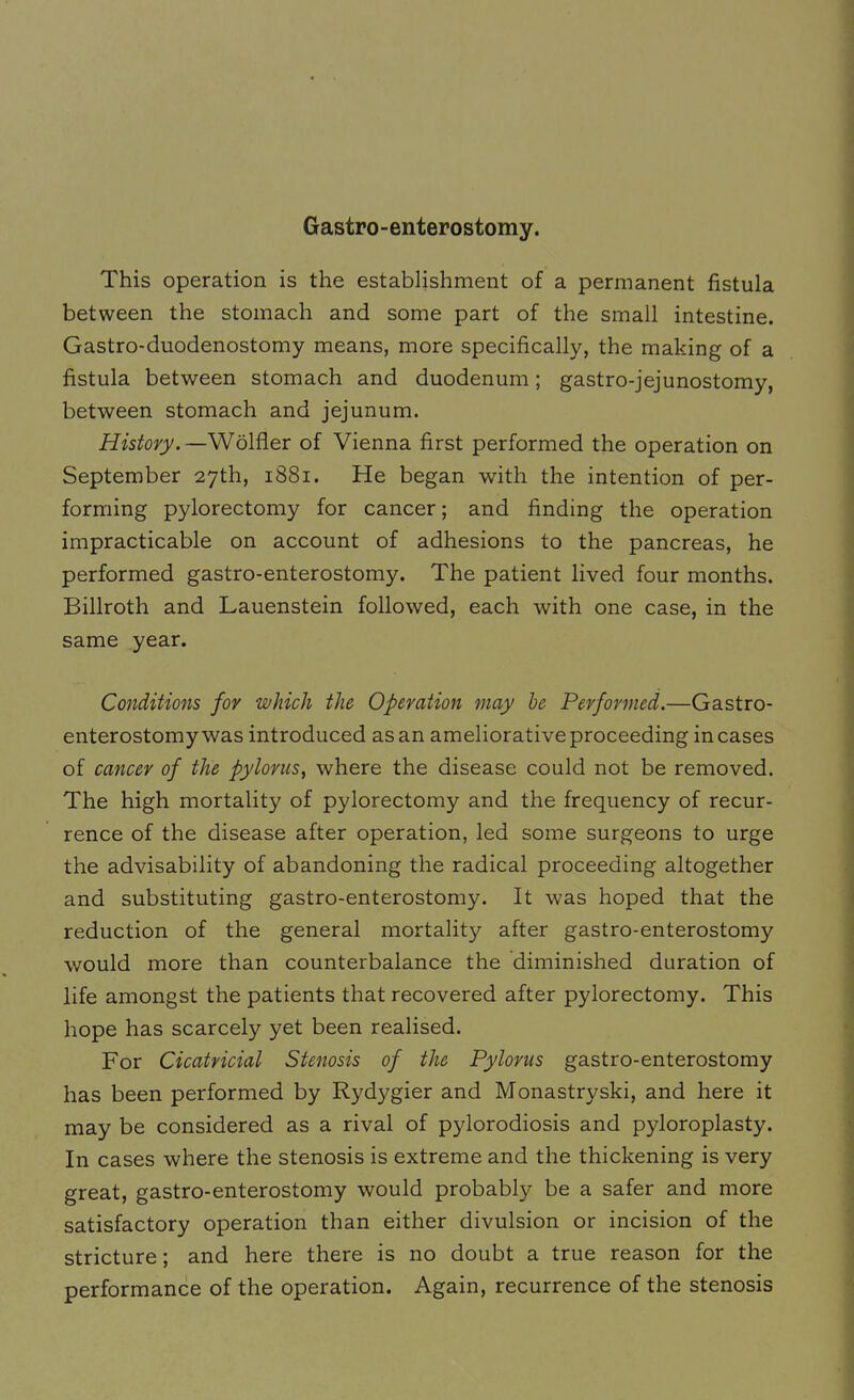 Gastro-enterostomy. This operation is the establishment of a permanent fistula between the stomach and some part of the small intestine. Gastro-duodenostomy means, more specifically, the making of a fistula between stomach and duodenum; gastro-jejunostomy, between stomach and jejunum. History.—Wolfler of Vienna first performed the operation on September 27th, 1881. He began with the intention of per- forming pylorectomy for cancer; and finding the operation impracticable on account of adhesions to the pancreas, he performed gastro-enterostomy. The patient lived four months. Billroth and Lauenstein followed, each with one case, in the same year. Conditions for which the Operation may he Performed.—Gastro- enterostomy was introduced as an ameliorative proceeding incases of cancer of the pylorus, where the disease could not be removed. The high mortality of pylorectomy and the frequency of recur- rence of the disease after operation, led some surgeons to urge the advisability of abandoning the radical proceeding altogether and substituting gastro-enterostomy. It was hoped that the reduction of the general mortality after gastro-enterostomy would more than counterbalance the diminished duration of life amongst the patients that recovered after pylorectomy. This hope has scarcely yet been realised. For Cicatricial Stenosis of the Pylorus gastro-enterostomy has been performed by Rydygier and Monastryski, and here it may be considered as a rival of pylorodiosis and pyloroplasty. In cases where the stenosis is extreme and the thickening is very great, gastro-enterostomy would probably be a safer and more satisfactory operation than either divulsion or incision of the stricture; and here there is no doubt a true reason for the performance of the operation. Again, recurrence of the stenosis
