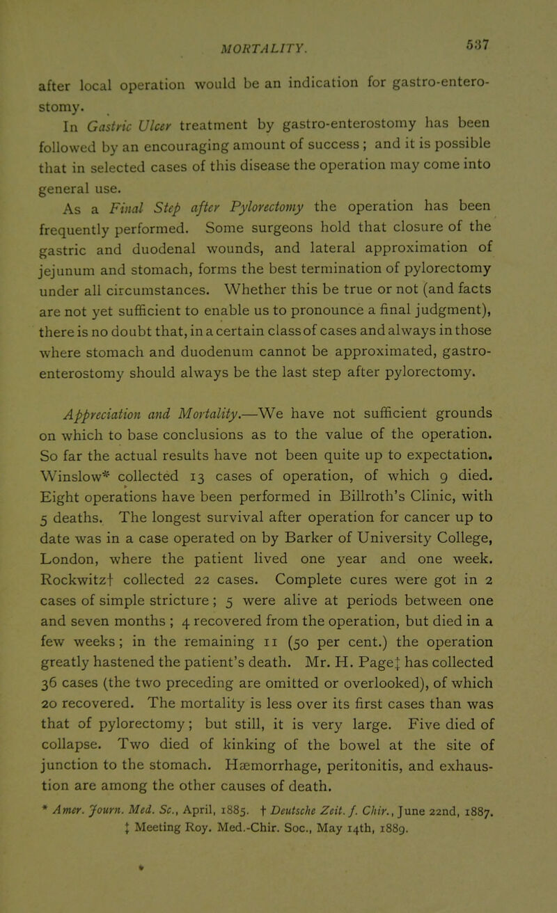 MORTALITY. after local operation would be an indication for gastro-entero- stomy. In Gastric Ulcer treatment by gastro-enterostomy has been followed by an encouraging amount of success ; and it is possible that in selected cases of this disease the operation may come into general use. As a Final Step after Pylorectoiny the operation has been frequently performed. Some surgeons hold that closure of the gastric and duodenal wounds, and lateral approximation of jejunum and stomach, forms the best termination of pylorectomy under all circumstances. Whether this be true or not (and facts are not yet sufficient to enable us to pronounce a final judgment), there is no doubt that, in a certain class of cases and always in those where stomach and duodenum cannot be approximated, gastro- enterostomy should always be the last step after pylorectomy. Appreciation and Mortality.—We have not sufficient grounds on which to base conclusions as to the value of the operation. So far the actual results have not been quite up to expectation. Winslow* collected 13 cases of operation, of which 9 died. ¥ Eight operations have been performed in Billroth’s Clinic, with 5 deaths. The longest survival after operation for cancer up to date was in a case operated on by Barker of University College, London, where the patient lived one year and one week. Rockwitzf collected 22 cases. Complete cures were got in 2 cases of simple stricture; 5 were alive at periods between one and seven months ; 4 recovered from the operation, but died in a few weeks; in the remaining n (50 per cent.) the operation greatly hastened the patient’s death. Mr. H. Page^: has collected 36 cases (the two preceding are omitted or overlooked), of which 20 recovered. The mortality is less over its first cases than was that of pylorectomy; but still, it is very large. Five died of collapse. Two died of kinking of the bowel at the site of junction to the stomach. Haemorrhage, peritonitis, and exhaus- tion are among the other causes of death. * Amer. Journ. Med. Sc., April, 1885. + Deutsche Zeit.f. Chir., June 22nd, 1887. I Meeting Roy. Med.-Chir. Soc., May 14th, 1889.