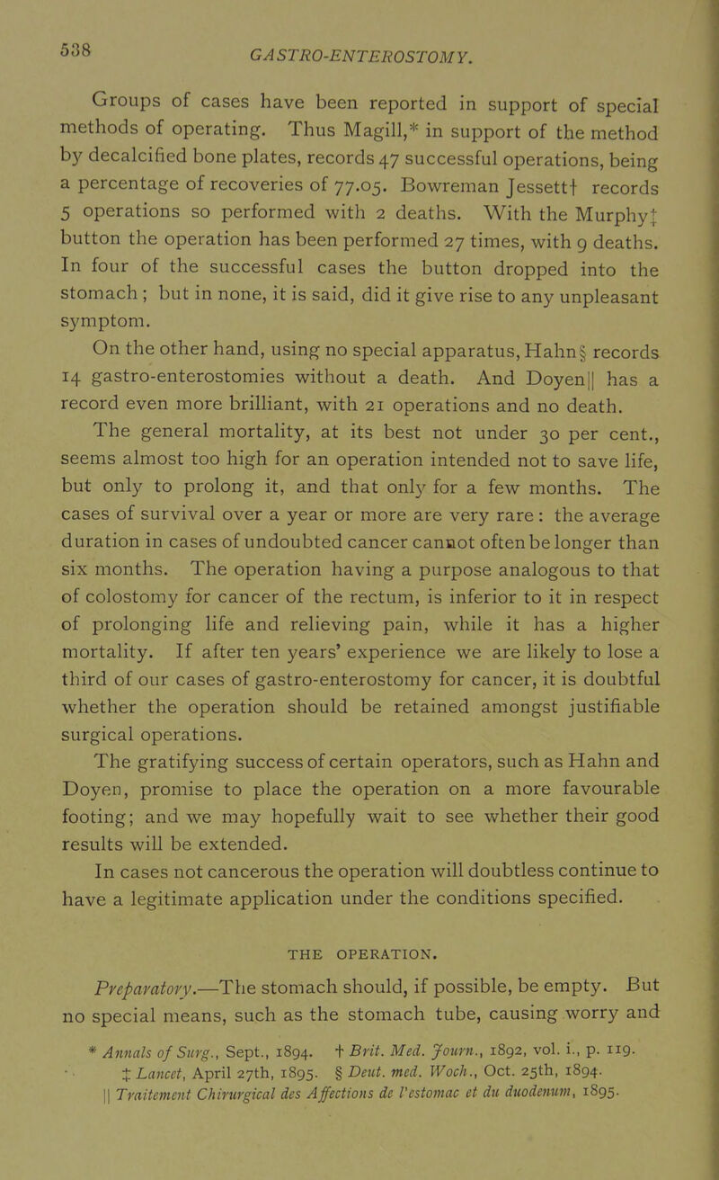 Groups of cases have been reported in support of special methods of operating. Thus Magill,* in support of the method by decalcified bone plates, records 47 successful operations, being a percentage of recoveries of 77.05. Bowreman Jessetti records 5 operations so performed with 2 deaths. With the Murphy]; button the operation has been performed 27 times, with 9 deaths. In four of the successful cases the button dropped into the stomach ; but in none, it is said, did it give rise to any unpleasant symptom. On the other hand, using no special apparatus, Hahn§ records 14 gastro-enterostomies without a death. And Doyen|| has a record even more brilliant, with 21 operations and no death. The general mortality, at its best not under 30 per cent., seems almost too high for an operation intended not to save life, but only to prolong it, and that only for a few months. The cases of survival over a year or more are very rare : the average duration in cases of undoubted cancer cannot often be longer than six months. The operation having a purpose analogous to that of colostomy for cancer of the rectum, is inferior to it in respect of prolonging life and relieving pain, while it has a higher mortality. If after ten years’ experience we are likely to lose a third of our cases of gastro-enterostomy for cancer, it is doubtful whether the operation should be retained amongst justifiable surgical operations. The gratifying success of certain operators, such as Hahn and Doyen, promise to place the operation on a more favourable footing; and we may hopefully wait to see whether their good results will be extended. In cases not cancerous the operation will doubtless continue to have a legitimate application under the conditions specified. THE OPERATION. Preparatory.—The stomach should, if possible, be empty. But no special means, such as the stomach tube, causing worry and * Annals of Snrg., Sept., 1894. + Brit. Med. Journ., 1892, vol. i., p. 119. 4 Lancet, April 27th, 1895. § Dent. mcd. Woch., Oct. 25th, 1894. || Traitement Chirurgical des Affections de Vestomac et du duodenum, 1895.