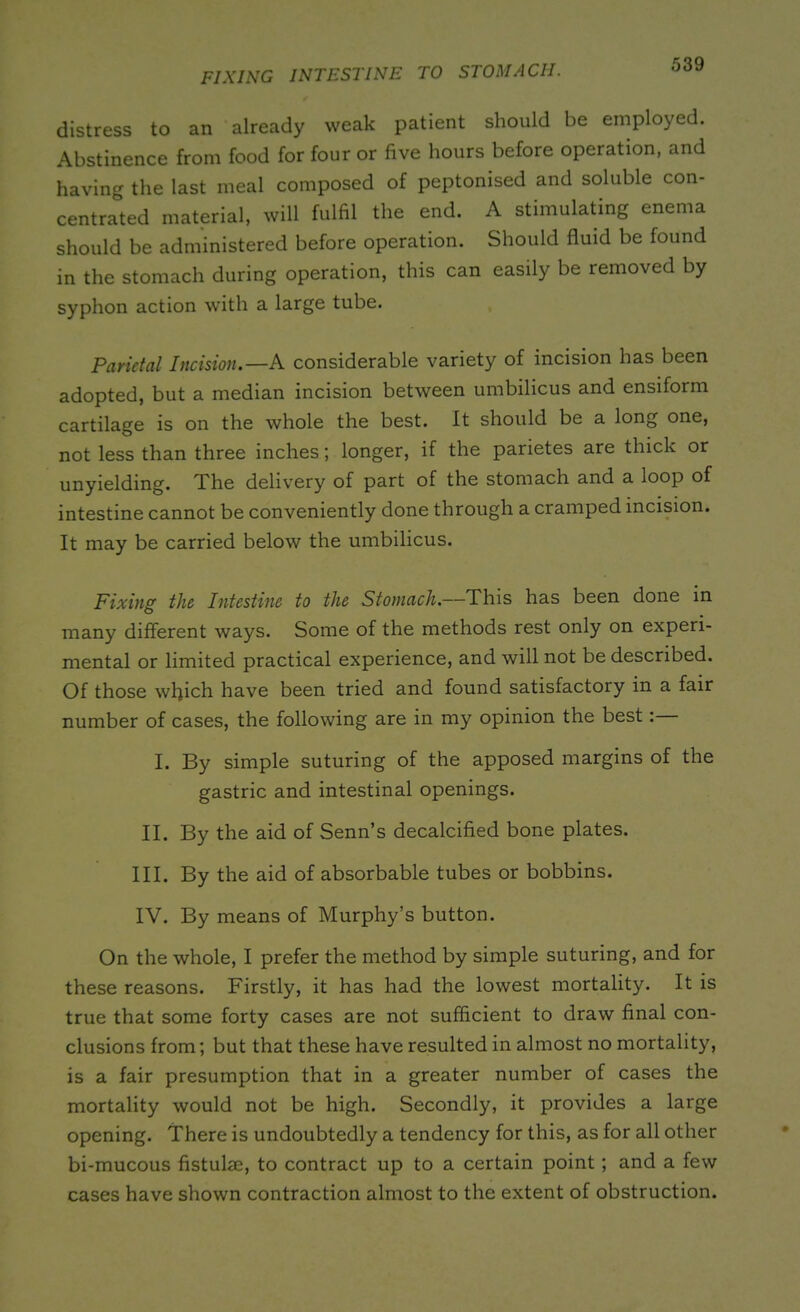 FIXING INTESTINE TO STOMACH. distress to an already weak patient should be employed. Abstinence from food for four or five hours before operation, and having the last meal composed of peptonised and soluble con- centrated material, will fulfil the end. A stimulating enema should be administered before operation. Should fluid be found in the stomach during operation, this can easily be removed by syphon action with a large tube. Parietal Incision.—A considerable variety of incision has been adopted, but a median incision between umbilicus and ensiform cartilage is on the whole the best. It should be a long one, not less than three inches; longer, if the parietes are thick or unyielding. The delivery of part of the stomach and a loop of intestine cannot be conveniently done through a cramped incision. It may be carried below the umbilicus. Fixing the Intestine to the Stomach.—This has been done in many different ways. Some of the methods rest only on experi- mental or limited practical experience, and will not be described. Of those which have been tried and found satisfactory in a fair number of cases, the following are in my opinion the best: I. By simple suturing of the apposed margins of the gastric and intestinal openings. II. By the aid of Senn’s decalcified bone plates. III. By the aid of absorbable tubes or bobbins. IV. By means of Murphy’s button. On the whole, I prefer the method by simple suturing, and for these reasons. Firstly, it has had the lowest mortality. It is true that some forty cases are not sufficient to draw final con- clusions from; but that these have resulted in almost no mortality, is a fair presumption that in a greater number of cases the mortality would not be high. Secondly, it provides a large opening. There is undoubtedly a tendency for this, as for all other bi-mucous fistulae, to contract up to a certain point ; and a few cases have shown contraction almost to the extent of obstruction.