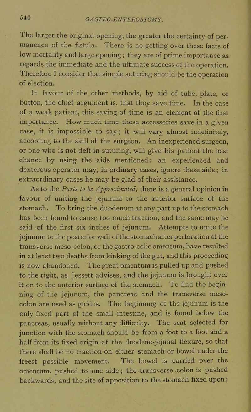 The larger the original opening, the greater the certainty of per- manence of the fistula. There is no getting over these facts of low mortality and large opening; they are of prime importance as regards the immediate and the ultimate success of the operation. Therefore I consider that simple suturing should be the operation of election. In favour of the other methods, by aid of tube, plate, or button, the chief argument is, that they save time. In the case of a weak patient, this saving of time is an element of the first importance. How much time these accessories save in a given case, it is impossible to say ; it will vary almost indefinitely, according to the skill of the surgeon. An inexperiencd surgeon, or one who is not deft in suturing, will give his patient the best chance by using the aids mentioned: an experienced and dexterous operator may, in ordinary cases, ignore these aids ; in extraordinary cases he may be glad of their assistance. As to the Parts to be Approximated, there is a general opinion in favour of uniting the jejunum to the anterior surface of the stomach. To bring the duodenum at any part up to the stomach has been found to cause too much traction, and the same may be said of the first six inches of jejunum. Attempts to unite the jejunum to the posterior wall of the stomach after perforation of the transverse meso-colon, or the gastro-colic omentum, have resulted in at least two deaths from kinking of the gut, and this proceeding is now abandoned. The great omentum is pulled up and pushed to the right, as Jessett advises, and the jejunum is brought over it on to the anterior surface of the stomach. To find the begin- ning of the jejunum, the pancreas and the transverse meso- colon are used as guides. The beginning of the jejunum is the only fixed part of the small intestine, and is found below the pancreas, usually without any difficulty. The seat selected for junction with the stomach should be from a foot to a foot and a half from its fixed origin at the duodeno-jejunal flexure, so that there shall be no traction on either stomach or bowel under the freest possible movement. The bowel is carried over the omentum, pushed to one side ; the -transverse .colon is pushed backwards, and the site of apposition to the stomach fixed upon ;