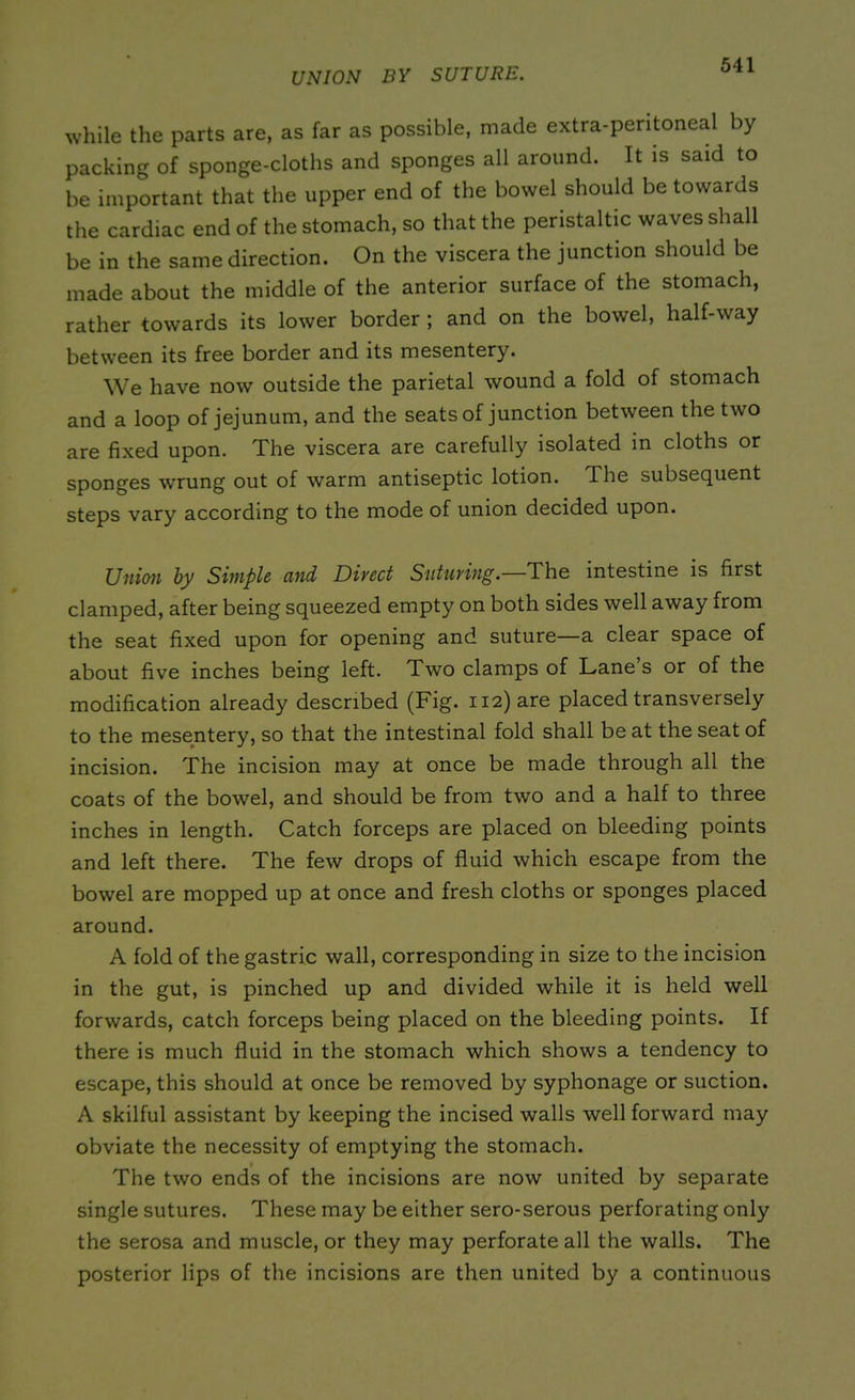 UNION BY SUTURE. while the parts are, as far as possible, made extra-peritoneal by packing of sponge-cloths and sponges all around. It is said to be important that the upper end of the bowel should be towards the cardiac end of the stomach, so that the peristaltic waves shall be in the same direction. On the viscera the junction should be made about the middle of the anterior surface of the stomach, rather towards its lower border ; and on the bowel, half-way between its free border and its mesentery. We have now outside the parietal wound a fold of stomach and a loop of jejunum, and the seats of junction between the two are fixed upon. The viscera are carefully isolated in cloths or sponges wrung out of warm antiseptic lotion. The subsequent steps vary according to the mode of union decided upon. Union by Simple and Divert Sutuving.—The intestine is first clamped, after being squeezed empty on both sides well away from the seat fixed upon for opening and suture—a clear space of about five inches being left. Two clamps of Lane s or of the modification already described (Fig. 112) are placed transversely to the mesentery, so that the intestinal fold shall be at the seat of incision. The incision may at once be made through all the coats of the bowel, and should be from two and a half to three inches in length. Catch forceps are placed on bleeding points and left there. The few drops of fluid which escape from the bowel are mopped up at once and fresh cloths or sponges placed around. A fold of the gastric wall, corresponding in size to the incision in the gut, is pinched up and divided while it is held well forwards, catch forceps being placed on the bleeding points. If there is much fluid in the stomach which shows a tendency to escape, this should at once be removed by syphonage or suction. A skilful assistant by keeping the incised walls well forward may obviate the necessity of emptying the stomach. The two ends of the incisions are now united by separate single sutures. These may be either sero-serous perforating only the serosa and muscle, or they may perforate all the walls. The posterior lips of the incisions are then united by a continuous
