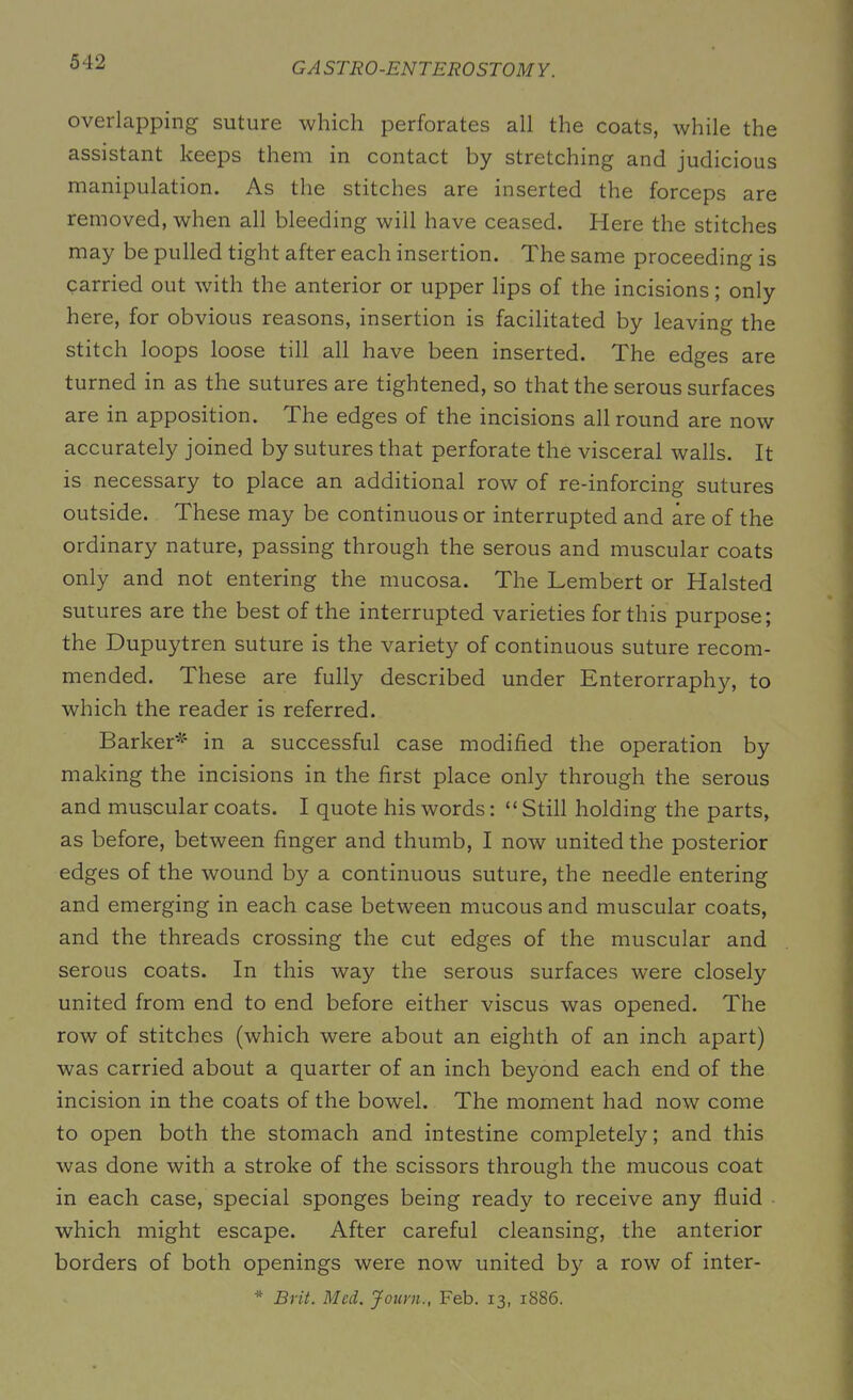 overlapping suture which perforates all the coats, while the assistant keeps them in contact by stretching and judicious manipulation. As the stitches are inserted the forceps are removed, when all bleeding will have ceased. Here the stitches may be pulled tight after each insertion. The same proceeding is carried out with the anterior or upper lips of the incisions; only here, for obvious reasons, insertion is facilitated by leaving the stitch loops loose till all have been inserted. The edges are turned in as the sutures are tightened, so that the serous surfaces are in apposition. The edges of the incisions allround are now accurately joined by sutures that perforate the visceral walls. It is necessary to place an additional row of re-inforcing sutures outside. These may be continuous or interrupted and are of the ordinary nature, passing through the serous and muscular coats only and not entering the mucosa. The Lembert or Halsted sutures are the best of the interrupted varieties for this purpose; the Dupuytren suture is the variety of continuous suture recom- mended. These are fully described under Enterorraphy, to which the reader is referred. Barker*' in a successful case modified the operation by making the incisions in the first place only through the serous and muscular coats. I quote his words: “ Still holding the parts, as before, between finger and thumb, I now united the posterior edges of the wound by a continuous suture, the needle entering and emerging in each case between mucous and muscular coats, and the threads crossing the cut edges of the muscular and serous coats. In this way the serous surfaces were closely united from end to end before either viscus was opened. The row of stitches (which were about an eighth of an inch apart) was carried about a quarter of an inch beyond each end of the incision in the coats of the bowel. The moment had now come to open both the stomach and intestine completely; and this was done with a stroke of the scissors through the mucous coat in each case, special sponges being ready to receive any fluid which might escape. After careful cleansing, the anterior borders of both openings were now united by a row of inter- * Brit. Med. Journ., Feb. 13, 1886.
