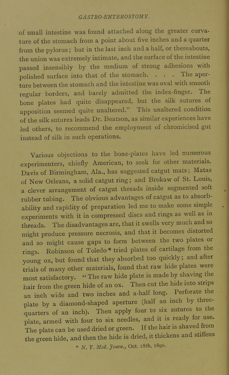 of small intestine was found attached along the greater curva- ture of the stomach from a point about five inches and a quarter from the pylorus ; but in the last inch and a half, or thereabouts, the union was extremely intimate, and the surface of the intestine passed insensibly by the medium of strong adhesions with polished surface into that of the stomach. . . . The aper- ture between the stomach and the intestine was oval with smooth regular borders, and barely admitted the index-finger. The bone plates had quite disappeared, but the silk sutuies of apposition seemed quite unaltered.” This unaltered condition of the silk sutures leads Dr. Beatson, as similar experiences have led others, to recommend the employment of chromicised gut instead of silk in such operations. Various objections to the bone-plates have led numerous experimenters, chiefly American, to seek for other materials. Davis of Birmingham, Ala., has suggested catgut mats; Matas of New Orleans, a solid catgut ring; and Brokaw of St. Louis, a clever arrangement of catgut threads inside segmented soft rubber tubing. The obvious advantages of catgut as to absorb- ability and rapidity of preparation led me to make some simple experiments with it in compressed discs and rings as well as in threads. The disadvantages are, that it swells very much and so might produce pressure necrosis, and that it becomes distorted and so might cause gaps to form between the two plates or rings. Robinson of Toledo* tried plates of cartilage from the young ox, but found that they absorbed too quickly; and after trials of many other materials, found that raw hide plates were most satisfactory. “ The raw hide plate is made by shaving the hair from the green hide of an ox. Then cut the hide into strips an inch wide and two inches and a-half long. Perforate the plate by a diamond-shaped aperture (half an inch by three- quarters of an inch). Then apply four to six sutures to the plate, armed with four to six needles, and it is ready for use. The plate can be used dried or green. If the hair is shaved from the green hide, and then the hide is dried, it thickens and stiffens