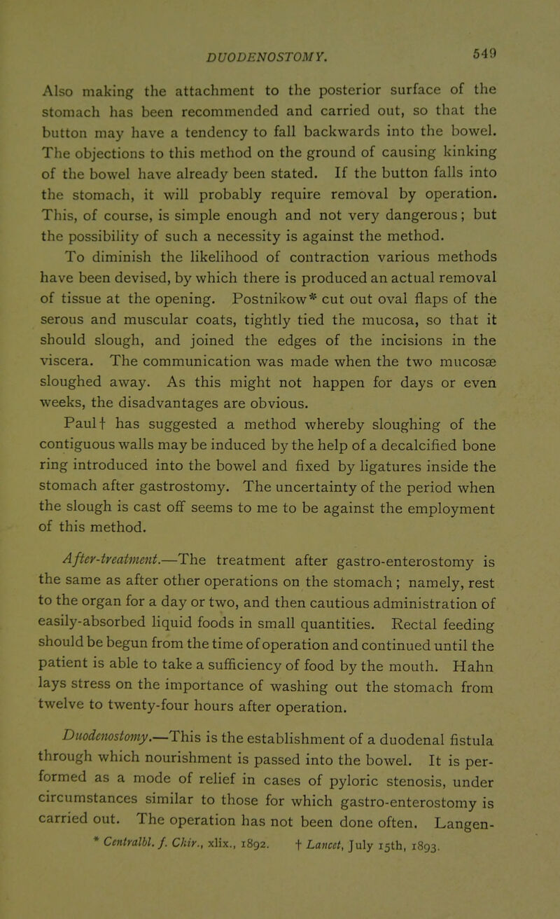 DUODENOSTOMY. Also making the attachment to the posterior surface of the stomach has been recommended and carried out, so that the button may have a tendency to fall backwards into the bowel. The objections to this method on the ground of causing kinking of the bowel have already been stated. If the button falls into the stomach, it will probably require removal by operation. This, of course, is simple enough and not very dangerous; but the possibility of such a necessity is against the method. To diminish the likelihood of contraction various methods have been devised, by which there is produced an actual removal of tissue at the opening. Postnikow* cut out oval flaps of the serous and muscular coats, tightly tied the mucosa, so that it should slough, and joined the edges of the incisions in the viscera. The communication was made when the two mucosae sloughed away. As this might not happen for days or even weeks, the disadvantages are obvious. Paulf has suggested a method whereby sloughing of the contiguous walls may be induced by the help of a decalcified bone ring introduced into the bowel and fixed by ligatures inside the stomach after gastrostomy. The uncertainty of the period when the slough is cast off seems to me to be against the employment of this method. After-treatment.—The treatment after gastro-enterostomy is the same as after other operations on the stomach ; namely, rest to the organ for a day or two, and then cautious administration of easily-absorbed liquid foods in small quantities. Rectal feeding should be begun from the time of operation and continued until the patient is able to take a sufficiency of food by the mouth. Hahn lays stress on the importance of washing out the stomach from twelve to twenty-four hours after operation. Duodenostomy.—Ihis is the establishment of a duodenal fistula through which nourishment is passed into the bowel. It is per- formed as a mode of relief in cases of pyloric stenosis, under circumstances similar to those for which gastro-enterostomy is carried out. The operation has not been done often. Langen- * Centralbl. f. Chir., xlix., 1892. f Lancet, July 15th, 1893.