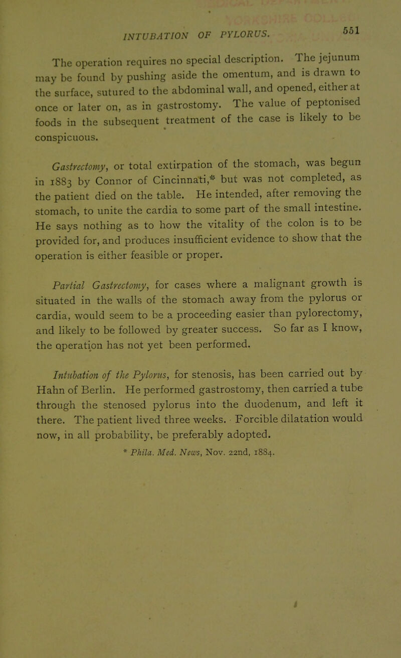 INTUBATION OF PYLORUS. The operation requires no special description. The jejunum may be found by pushing aside the omentum, and is drawn to the surface, sutured to the abdominal wall, and opened, either at once or later on, as in gastrostomy. The value of peptomsed foods in the subsequent treatment of the case is likely to be conspicuous. Gastrectomy, or total extirpation of the stomach, was begun in 1883 by Connor of Cincinnati* but was not completed, as the patient died on the table. He intended, after removing the stomach, to unite the cardia to some part of the small intestine. He says nothing as to how the vitality of the colon is to be provided for, and produces insufficient evidence to show that the operation is either feasible or proper. Partial Gastrectomy, for cases where a malignant growth is situated in the walls of the stomach away from the pylorus or cardia, would seem to be a proceeding easier than pylorectomy, and likely to be followed by greater success. So far as I know, the operation has not yet been performed. Intubation of the Pylorus, for stenosis, has been carried out by Hahn of Berlin. He performed gastrostomy, then carried a tube through the stenosed pylorus into the duodenum, and left it there. The patient lived three weeks. Forcible dilatation would now, in all probability, be preferably adopted. * Phila. Med. News, Nov. 22nd, 1884.