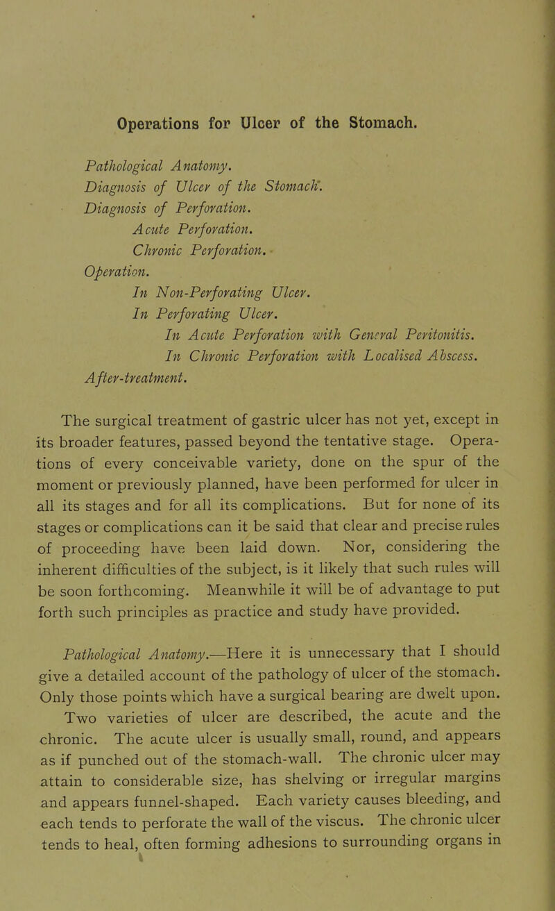Operations for Ulcer of the Stomach. Pathological Anatomy. Diagnosis of XJlcev of the Stomach. Diagnosis of Perforation. Acute Perforation. Chronic Perforation. Operation. In Non-Perforating Ulcer. In Perforating Ulcer. In Acute Perforation with General Peritonitis. In Chronic Perforation with Localised Abscess. After-treatment. The surgical treatment of gastric ulcer has not yet, except in its broader features, passed beyond the tentative stage. Opera- tions of every conceivable variety, done on the spur of the moment or previously planned, have been performed for ulcer in all its stages and for all its complications. But for none of its stages or complications can it be said that clear and precise rules of proceeding have been laid down. Nor, considering the inherent difficulties of the subject, is it likely that such rules will be soon forthcoming. Meanwhile it will be of advantage to put forth such principles as practice and study have provided. Pathological Anatomy.—Here it is unnecessary that I should give a detailed account of the pathology of ulcer of the stomach. Only those points which have a surgical bearing are dwelt upon. Two varieties of ulcer are described, the acute and the chronic. The acute ulcer is usually small, round, and appears as if punched out of the stomach-wall, dhe chronic ulcer may attain to considerable size, has shelving or irregular margins and appears funnel-shaped. Each variety causes bleeding, and each tends to perforate the wall of the viscus. The chronic ulcer tends to heal, often forming adhesions to surrounding organs in I