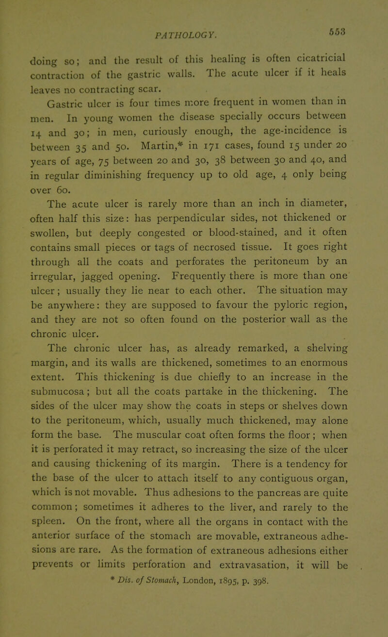 doing so; and the result of this healing is often cicatricial contraction of the gastric walls. The acute ulcer if it heals leaves no contracting scar. Gastric ulcer is four times more frequent in women than in men. In young women the disease specially occurs between 14 and 30; in men, curiously enough, the age-incidence is between 35 and 50. Martin,* in 171 cases, found 15 under 20 years of age, 75 between 20 and 30, 38 between 30 and 40, and in regular diminishing frequency up to old age, 4 only being over 60. The acute ulcer is rarely more than an inch in diameter, often half this size: has perpendicular sides, not thickened or swollen, but deeply congested or blood-stained, and it often contains small pieces or tags of necrosed tissue. It goes right through all the coats and perforates the peritoneum by an irregular, jagged opening. Frequently there is more than one ulcer ; usually they lie near to each other. The situation may be anywhere: they are supposed to favour the pyloric region, and they are not so often found on the posterior wall as the chronic ulcer. * The chronic ulcer has, as already remarked, a shelving margin, and its walls are thickened, sometimes to an enormous extent. This thickening is due chiefly to an increase in the submucosa; but all the coats partake in the thickening. The sides of the ulcer may show the coats in steps or shelves down to the peritoneum, which, usually much thickened, may alone form the base. The muscular coat often forms the floor ; when it is perforated it may retract, so increasing the size of the ulcer and causing thickening of its margin. There is a tendency for the base of the ulcer to attach itself to any contiguous organ, which is not movable. Thus adhesions to the pancreas are quite common; sometimes it adheres to the liver, and rarely to the spleen. On the front, where all the organs in contact with the anterior surface of the stomach are movable, extraneous adhe- sions are rare. As the formation of extraneous adhesions either prevents or limits perforation and extravasation, it will be * Dis. of Stomach, London, 1895, p. 398.