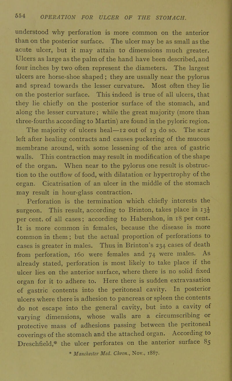 understood why perforation is more common on the anterior than on the posterior surface. The ulcer may be as small as the acute ulcer, but it may attain to dimensions much greater. Ulcers as large as the palm of the hand have been described, and four inches by two often represent the diameters. The largest ulcers are horse-shoe shaped ; they are usually near the pylorus and spread towards the lesser curvature. Most often they lie on the posterior surface. This indeed is true of all ulcers, that they lie chiefly on the posterior surface of the stomach, and along the lesser curvature; while the great majority (more than three-fourths according to Martin) are found in the pyloric region. The majority of ulcers heal—12 out of 13 do so. The scar left after healing contracts and causes puckering of the mucous membrane around, with some lessening of the area of gastric walls. This contraction may result in modification of the shape of the organ. When near to the pylorus one result is obstruc- tion to the outflow of food, with dilatation or hypertrophy of the organ. Cicatrisation of an ulcer in the middle of the stomach may result in hour-glass contraction. Perforation is the termination which chiefly interests the surgeon. This result, according to Brinton, takes place in 13^ per cent, of all cases; according to Habershon, in 18 per cent. It is more common in females, because the disease is more common in them ; but the actual proportion of perforations to cases is greater in males. Thus, in Brinton’s 234 cases of death from perforation, 160 were females and 74 were males. As already stated, perforation is most likely to take place if the ulcer lies on the anterior surface, where there is no solid fixed organ for it to adhere to. Here there is sudden extravasation of gastric contents into the peritoneal cavity. In posterior ulcers where there is adhesion to pancreas or spleen the contents do not escape into the general cavity, but into a cavity of varying dimensions, whose walls are a circumscribing or protective mass of adhesions passing between the peritoneal coverings of the stomach and the attached organ. According to Dreschfield* the ulcer perforates on the anterior surface 85 * Manchester Med. Chron., Nov., 1887.
