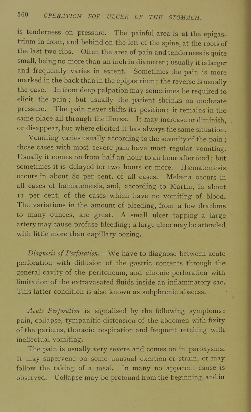 is tenderness on pressure. The painful area is at the epigas- trium in front, and behind on the left of the spine, at the roots of the last two ribs. Often the area of pain and tenderness is quite small, being no more than an inch in diameter ; usually it is larger and frequently varies in extent. Sometimes the pain is more marked in the back than in the epigastrium ; the reverse is usually the case. In front deep palpation may sometimes be required to elicit the pain ; but usually the patient shrinks on moderate pressure. The pain never shifts its position; it remains in the same place all through the illness. It may increase or diminish, or disappear, but where elicited it has always the same situation. Vomiting varies usually according to the severity of the pain ; those cases with most severe pain have most regular vomiting. Usually it comes on from half an hour to an hour after food ; but sometimes it is delayed for two hours or more. Haematemesis occurs in about 80 per cent, of all cases. Melaena occurs in all cases of haematemesis, and, according to Martin, in about ii per cent, of the cases which have no vomiting of blood. The variations in the amount of bleeding, from a few drachms, to many ounces, are great. A small ulcer tapping a large artery may cause profuse bleeding; a large ulcer may be attended with little more than capillary oozing. Diagnosis of Perforation.—We have to diagnose between acute perforation with diffusion of the gastric contents through the general cavity of the peritoneum, and chronic perforation with limitation of the extravasated fluids inside an inflammatory sac. This latter condition is also known as subphrenic abscess. Acute Perforation is signalised by the following symptoms: pain, collapse, tympanitic distension of the abdomen with fixity of the parietes, thoracic respiration and frequent retching with ineffectual vomiting. The pain is usually very severe and comes on in paroxysms. It may supervene on some unusual exertion or strain, or may follow the taking of a meal. In many no apparent cause is observed. Collapse may be profound from the beginning, and in