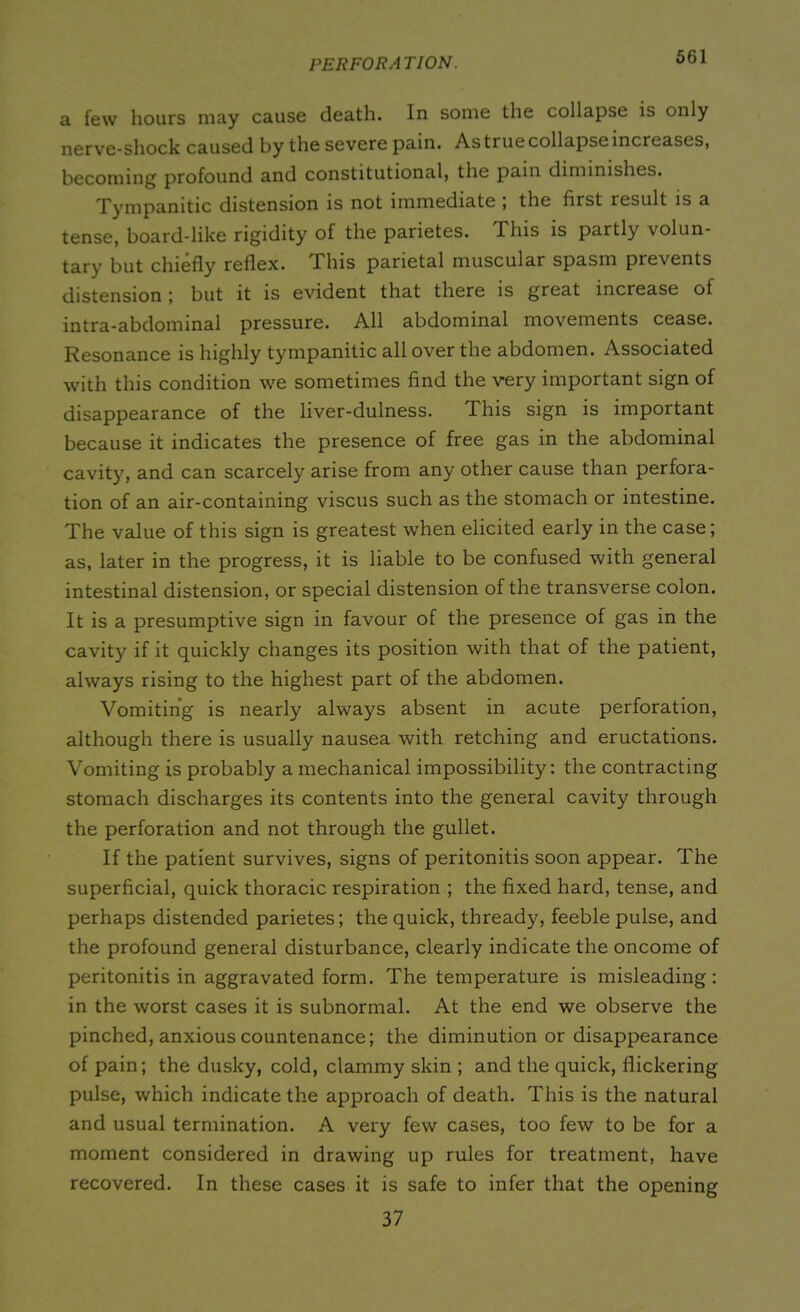 PERFORATION. a few hours may cause death. In some the collapse is only nerve-shock caused by the severe pain. As true collapse increases, becoming profound and constitutional, the pain diminishes. Tympanitic distension is not immediate , the first result is a tense, board-like rigidity of the parietes. This is partly volun- tary but chiefly reflex. This parietal muscular spasm prevents distension ; but it is evident that there is great increase of intra-abdominal pressure. All abdominal movements cease. Resonance is highly tympanitic all over the abdomen. Associated with this condition we sometimes find the very important sign of disappearance of the liver-dulness. This sign is important because it indicates the presence of free gas in the abdominal cavity, and can scarcely arise from any other cause than perfora- tion of an air-containing viscus such as the stomach or intestine. The value of this sign is greatest when elicited early in the case; as, later in the progress, it is liable to be confused with general intestinal distension, or special distension of the transverse colon. It is a presumptive sign in favour of the presence of gas in the cavity if it quickly changes its position with that of the patient, always rising to the highest part of the abdomen. Vomiting is nearly always absent in acute perforation, although there is usually nausea with retching and eructations. Vomiting is probably a mechanical impossibility: the contracting stomach discharges its contents into the general cavity through the perforation and not through the gullet. If the patient survives, signs of peritonitis soon appear. The superficial, quick thoracic respiration ; the fixed hard, tense, and perhaps distended parietes; the quick, thready, feeble pulse, and the profound general disturbance, clearly indicate the oncome of peritonitis in aggravated form. The temperature is misleading: in the worst cases it is subnormal. At the end we observe the pinched, anxious countenance; the diminution or disappearance of pain; the dusky, cold, clammy skin ; and the quick, flickering pulse, which indicate the approach of death. This is the natural and usual termination. A very few cases, too few to be for a moment considered in drawing up rules for treatment, have recovered. In these cases it is safe to infer that the opening 37