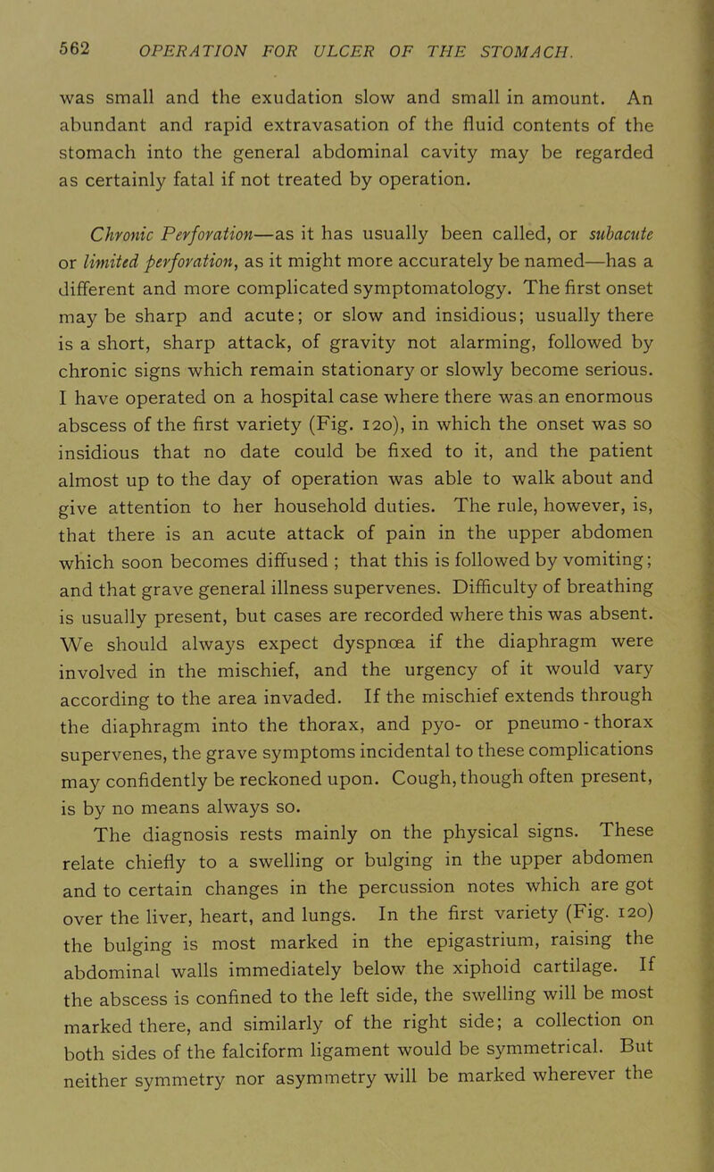 was small and the exudation slow and small in amount. An abundant and rapid extravasation of the fluid contents of the stomach into the general abdominal cavity may be regarded as certainly fatal if not treated by operation. Chronic Perforation—as it has usually been called, or subacute or limited perforation, as it might more accurately be named—has a different and more complicated symptomatology. The first onset maybe sharp and acute; or slow and insidious; usually there is a short, sharp attack, of gravity not alarming, followed by chronic signs which remain stationary or slowly become serious. I have operated on a hospital case where there was an enormous abscess of the first variety (Fig. 120), in which the onset was so insidious that no date could be fixed to it, and the patient almost up to the day of operation was able to walk about and give attention to her household duties. The rule, however, is, that there is an acute attack of pain in the upper abdomen which soon becomes diffused ; that this is followed by vomiting; and that grave general illness supervenes. Difficulty of breathing is usually present, but cases are recorded where this was absent. We should always expect dyspnoea if the diaphragm were involved in the mischief, and the urgency of it would vary according to the area invaded. If the mischief extends through the diaphragm into the thorax, and pyo- or pneumo - thorax supervenes, the grave symptoms incidental to these complications may confidently be reckoned upon. Cough, though often present, is by no means always so. The diagnosis rests mainly on the physical signs. These relate chiefly to a swelling or bulging in the upper abdomen and to certain changes in the percussion notes which are got over the liver, heart, and lungs. In the first variety (Fig. 120) the bulging is most marked in the epigastrium, raising the abdominal walls immediately below the xiphoid cartilage. If the abscess is confined to the left side, the swelling will be most marked there, and similarly of the right side; a collection on both sides of the falciform ligament would be symmetrical. But neither symmetry nor asymmetry will be marked wherever the