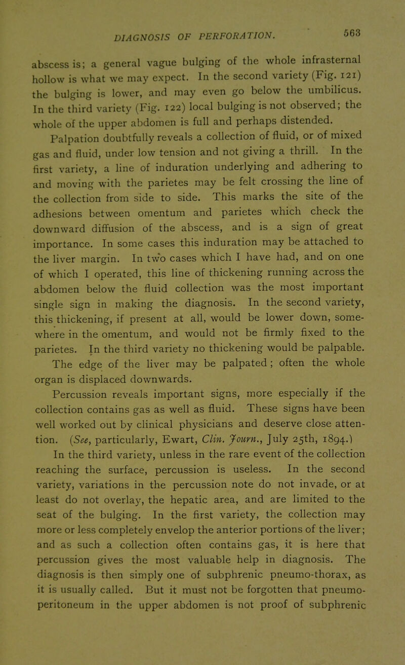 diagnosis of perforation. abscess is; a general vague bulging of the whole infrasternal hollow is what we may expect. In the second variety (Fig. 121) the bulging is lower, and may even go below the umbilicus. In the third variety (Fig. 122) local bulging is not observed, the whole of the upper abdomen is full and perhaps distended. Palpation doubtfully reveals a collection of fluid, or of mixed gas and fluid, under low tension and not giving a thrill. In the first variety, a line of induration underlying and adhering to and moving with the parietes may be felt crossing the line of the collection from side to side. This marks the site of the adhesions between omentum and parietes which check the downward diffusion of the abscess, and is a sign of great importance. In some cases this induration may be attached to the liver margin. In two cases which I have had, and on one of which I operated, this line of thickening running across the abdomen below the fluid collection was the most important single sign in making the diagnosis. In the second variety, this thickening, if present at all, would be lower down, some- where in the omentum, and would not be firmly fixed to the parietes. In the third variety no thickening would be palpable. The edge of the liver may be palpated ; often the whole organ is displaced downwards. Percussion reveals important signs, more especially if the collection contains gas as well as fluid. These signs have been well worked out by clinical physicians and deserve close atten- tion. (See, particularly, Ewart, Clin. Journ., July 25th, 1894.) In the third variety, unless in the rare event of the collection reaching the surface, percussion is useless. In the second variety, variations in the percussion note do not invade, or at least do not overlay, the hepatic area, and are limited to the seat of the bulging. In the first variety, the collection may more or less completely envelop the anterior portions of the liver; and as such a collection often contains gas, it is here that percussion gives the most valuable help in diagnosis. The diagnosis is then simply one of subphrenic pneumo-thorax, as it is usually called. But it must not be forgotten that pneumo- peritoneum in the upper abdomen is not proof of subphrenic