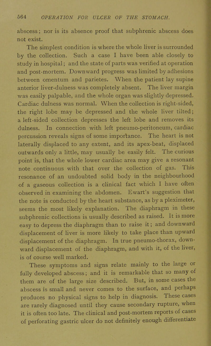abscess; nor is its absence proof that subphrenic abscess does not exist. The simplest condition is where the whole liver is surrounded by the collection. Such a case I have been able closely to study in hospital; and the state of parts was verified at operation and post-mortem. Downward progress was limited by adhesions between omentum and parietes. When the patient lay supine anterior liver-dulness was completely absent. The liver margin was easily palpable, and the whole organ was slightly depressed. Cardiac dulness was normal. When the collection is right-sided, the right lobe may be depressed and the whole liver tilted; a left-sided collection depresses the left lobe and removes its dulness. In connection with left pneumo-peritoneum, cardiac percussion reveals signs of some importance. The heart is not laterally displaced to any extent, and its apex-beat, displaced outwards only a little, may usually be easily felt. The curious point is, that the whole lower cardiac area may give a resonant note continuous with that over the collection of gas. This resonance of an undoubted solid body in the neighbourhood of a gaseous collection is a clinical fact which I have often observed in examining the abdomen. Ewart’s suggestion that the note is conducted by the heart substance, as by a pleximeter, seems the most likely explanation. The diaphragm in these subphrenic collections is usually described as raised. It is more easy to depress the diaphragm than to raise it; and downward displacement of liver is more likely to take place than upward displacement of the diaphragm. In true pneumo-thorax, down- ward displacement of the diaphragm, and with it, of the liver, is of course well marked. These symptoms and signs relate mainly to the large or fully developed abscess; and it is remarkable that so many of them are of the large size described. But, in some cases the abscess is small and never comes to the surface, and perhaps produces no physical signs to help in diagnosis. These cases are rarely diagnosed until they cause secondary rupture, when it is often too late. The clinical and post-mortem reports of cases of perforating gastric ulcer do not definitely enough differentiate
