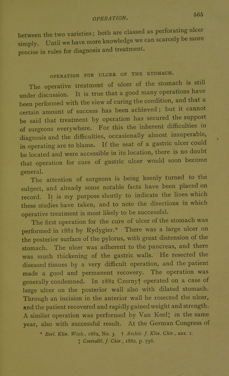 OPERATION. between the two varieties; both are classed as perforating nicer simply. Until we have more knowledge we can scarcely be more precise in rules for diagnosis and treatment. OPERATION FOR ULCER OF THE STOMACH. The Operative treatment of ulcer of the stomach is still under discussion. It is true that a good many operations have been performed with the view of curing the condition, and that a certain amount of success has been achieved ; but it cannot be said that treatment by operation has secured the support of surgeons everywhere. For this the inherent difficulties m diagnosis and the difficulties, occasionally almost insuperable, in operating are to blame. If the seat of a gastric ulcer could be located and were accessible in its location, there is no doubt that operation for cure of gastric ulcer would soon become general. The attention of surgeons is being keenly turned to the subject, and already some notable facts have been placed on record. It is my purpose shortly to indicate the lines which these studies have taken, and to note the directions in which operative treatment is most likely to be successful. The first operation for the cure of ulcer of the stomach was performed in 1881 by Rydygier.* There was a large ulcer on the posterior surface of the pylorus, with great distension of the stomach. The ulcer was adherent to the pancreas, and there was much thickening of the gastric walls. He resected the diseased tissues by a very difficult operation, and the patient made a good and permanent recovery. The operation was generally condemned. In 1882 Czernyf operated on a case of large ulcer on the posterior wall also with dilated stomach. Through an incision in the anterior wall he resected the ulcer, and the patient recovered and rapidly gained weight and strength. A similar operation was performed by Van KeefJ in the same year, also with successful result. At the German Congress of * Berl. Klin. Woch., 1882, No. 3. + Archiv.f. Klin. Chir., xxx. 1. | Centralbl.f. Chir., 1882, p. 756.