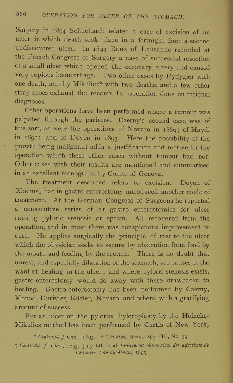 Surgery in 1894 Schuchardt related a case of excision of an ulcer, in which death took place in a fortnight from a second undiscovered ulcer. In 1893 Roux of Lausanne recorded at the French Congress of Surgery a case of successful resection of a small ulcer which opened the coronary artery and caused very copious haemorrhage. Two other cases by Rydygier with one death, four by Mikulicz* with two deaths, and a few other stray cases exhaust the records for operation done on rational diagnoses. Other operations have been performed where a tumour was palpated through the parietes. Czerny’s second case was of this sort, as were the operations of Novaro in 1889; of Maydl in 1891; and of Doyen in 1893. Here the possibility of the growth being malignant adds a justification and motive for the operation which these other cases without tumour had not. Other cases with their results are mentioned and summarised in an excellent monograph by Comte of Geneva.f The treatment described refers to excision. Doyen of Rheimsj; has in gastro-enterostomy introduced another mode of treatment. At the German Congress of Surgeons he reported a consecutive series of 21 gastro - enterostomies for ulcer causing pyloric stenosis or spasm. All recovered from the operation, and in most there was conspicuous improvement or cure. He applies surgically the principle of rest to the ulcer which the physician seeks to secure by abstention from food by the mouth and feeding by the rectum. There is no doubt that unrest, and especially dilatation of the stomach, are causes of the want of healing in the ulcer; and where pyloric stenosis exists, gastro-enterostomy would do away with these drawbacks to healing. Gastro-enterostomy has been performed by Czerny, Monod, Durivier, Kiister, Novaro, and others, with a gratifying amount of success. For an ulcer on the pjdorus, Pyloroplasty by the Heineke- Mikulicz method has been performed by Curtis of New York, * Centralbl. f. Chir., 1895. f The Med. Week, 1895, III., No. 39. 4 Centralbl. f. Chir., 1895, July 6th, and Traitement chirurgical des affections de Vestomac et du duodenum, 1895.