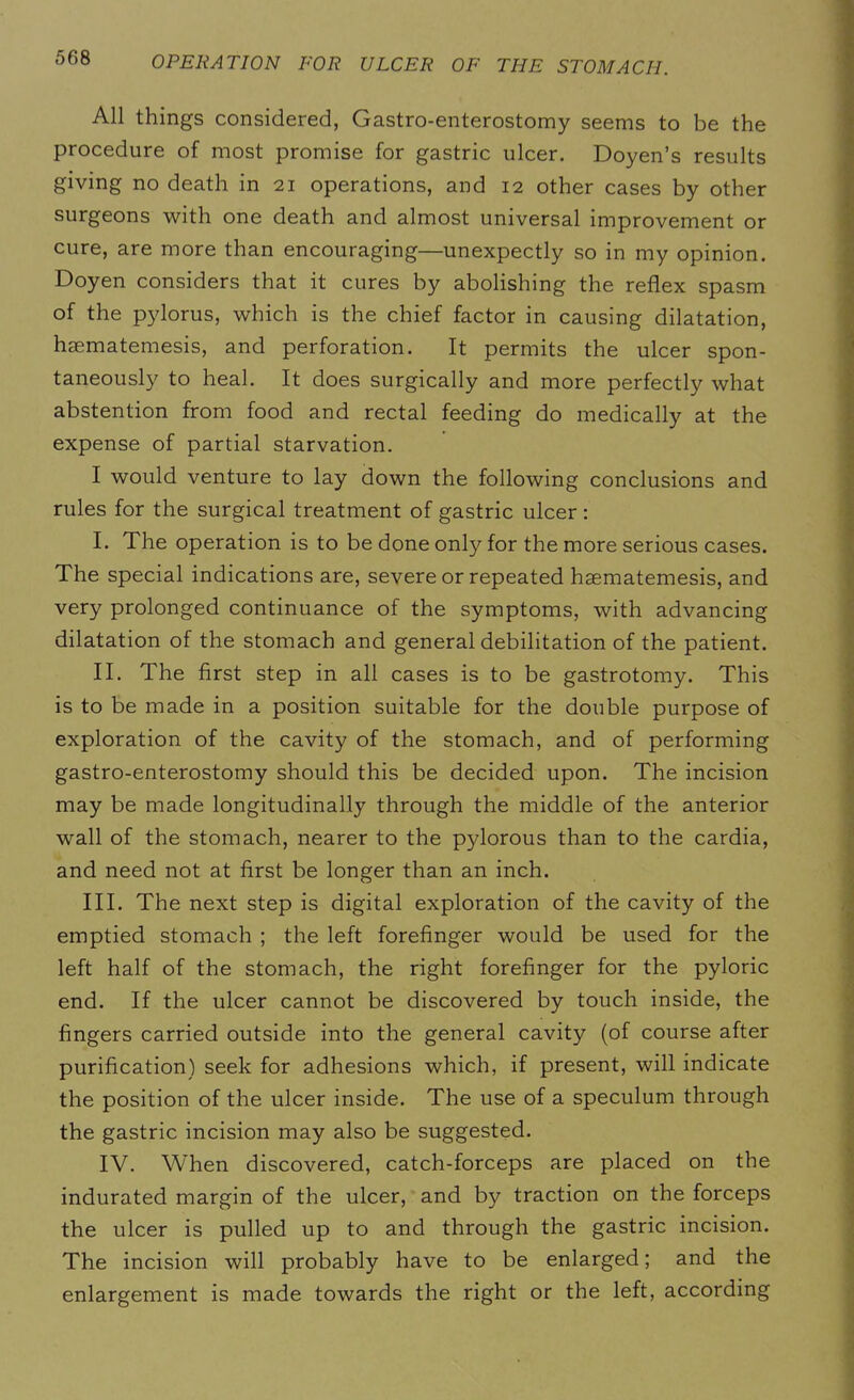 All things considered, Gastro-enterostomy seems to be the procedure of most promise for gastric ulcer. Doyen’s results giving no death in 21 operations, and 12 other cases by other surgeons with one death and almost universal improvement or cure, are more than encouraging—unexpectly so in my opinion. Doyen considers that it cures by abolishing the reflex spasm of the pylorus, which is the chief factor in causing dilatation, haematemesis, and perforation. It permits the ulcer spon- taneously to heal. It does surgically and more perfectly what abstention from food and rectal feeding do medically at the expense of partial starvation. I would venture to lay down the following conclusions and rules for the surgical treatment of gastric ulcer: I. The operation is to be done only for the more serious cases. The special indications are, severe or repeated haematemesis, and very prolonged continuance of the symptoms, with advancing dilatation of the stomach and general debilitation of the patient. II. The first step in all cases is to be gastrotomy. This is to be made in a position suitable for the double purpose of exploration of the cavity of the stomach, and of performing gastro-enterostomy should this be decided upon. The incision may be made longitudinally through the middle of the anterior wall of the stomach, nearer to the pylorous than to the cardia, and need not at first be longer than an inch. III. The next step is digital exploration of the cavity of the emptied stomach ; the left forefinger would be used for the left half of the stomach, the right forefinger for the pyloric end. If the ulcer cannot be discovered by touch inside, the fingers carried outside into the general cavity (of course after purification) seek for adhesions which, if present, will indicate the position of the ulcer inside. The use of a speculum through the gastric incision may also be suggested. IV. When discovered, catch-forceps are placed on the indurated margin of the ulcer, and by traction on the forceps the ulcer is pulled up to and through the gastric incision. The incision will probably have to be enlarged; and the enlargement is made towards the right or the left, according