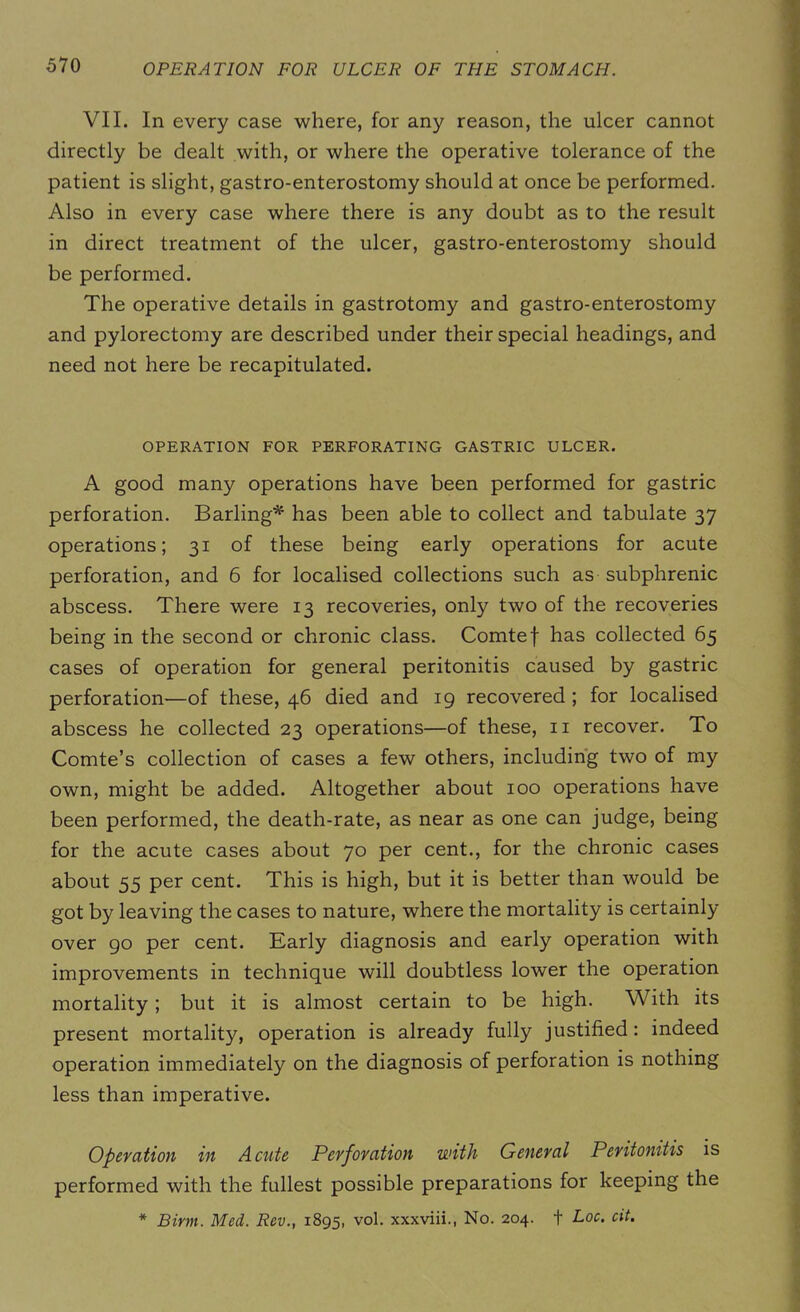VII. In every case where, for any reason, the ulcer cannot directly be dealt with, or where the operative tolerance of the patient is slight, gastro-enterostomy should at once be performed. Also in every case where there is any doubt as to the result in direct treatment of the ulcer, gastro-enterostomy should be performed. The operative details in gastrotomy and gastro-enterostomy and pylorectomy are described under their special headings, and need not here be recapitulated. OPERATION FOR PERFORATING GASTRIC ULCER. A good many operations have been performed for gastric perforation. Barling* has been able to collect and tabulate 37 operations; 31 of these being early operations for acute perforation, and 6 for localised collections such as subphrenic abscess. There were 13 recoveries, only two of the recoveries being in the second or chronic class. Comtef has collected 65 cases of operation for general peritonitis caused by gastric perforation'—of these, 46 died and 19 recovered ; for localised abscess he collected 23 operations—of these, n recover. To Comte’s collection of cases a few others, including two of my own, might be added. Altogether about 100 operations have been performed, the death-rate, as near as one can judge, being for the acute cases about 70 per cent., for the chronic cases about 55 per cent. This is high, but it is better than would be got by leaving the cases to nature, where the mortality is certainly over 90 per cent. Early diagnosis and early operation with improvements in technique will doubtless lower the operation mortality ; but it is almost certain to be high. With its present mortality, operation is already fully justified: indeed operation immediately on the diagnosis of perforation is nothing less than imperative. Operation in Acute Perforation with General Peritonitis is performed with the fullest possible preparations for keeping the * Birin. Med. Rev., 1895, vol. xxxviii., No. 204. + Loc. cit.