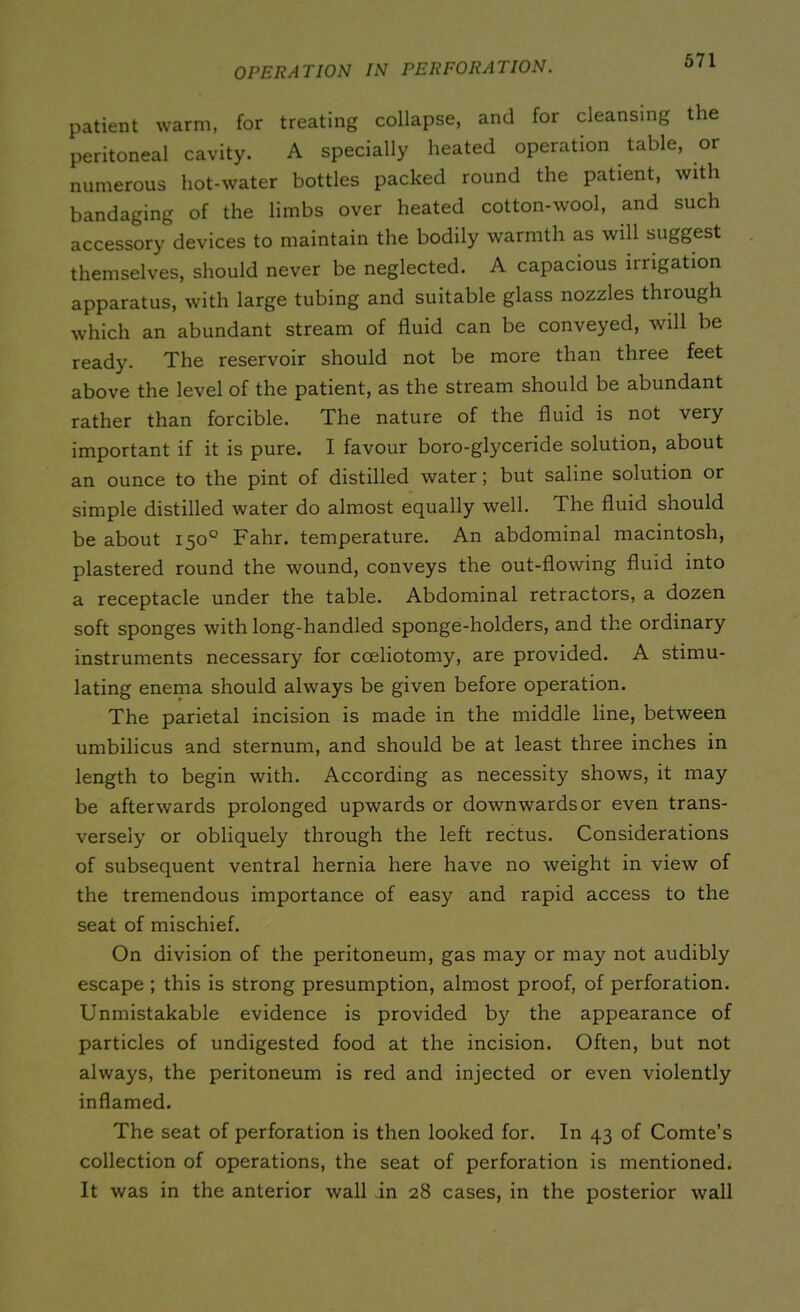 patient warm, for treating collapse, and for cleansing the peritoneal cavity. A specially heated operation table, or numerous hot-water bottles packed round the patient, with bandaging of the limbs over heated cotton-wool, and such accessory devices to maintain the bodily warmth as will suggest themselves, should never be neglected. A capacious irrigation apparatus, with large tubing and suitable glass nozzles through which an abundant stream of fluid can be conveyed, will be ready. The reservoir should not be more than three feet above the level of the patient, as the stream should be abundant rather than forcible. The nature of the fluid is not very important if it is pure. I favour boro-glyceride solution, about an ounce to the pint of distilled water; but saline solution or simple distilled water do almost equally well. The fluid should be about 150° Fahr. temperature. An abdominal macintosh, plastered round the wound, conveys the out-flowing fluid into a receptacle under the table. Abdominal retractors, a dozen soft sponges with long-handled sponge-holders, and the ordinary instruments necessary for coeliotomy, are provided. A stimu- lating enema should always be given before operation. The parietal incision is made in the middle line, between umbilicus and sternum, and should be at least three inches in length to begin with. According as necessity shows, it may be afterwards prolonged upwards or downwards or even trans- versely or obliquely through the left rectus. Considerations of subsequent ventral hernia here have no weight in view of the tremendous importance of easy and rapid access to the seat of mischief. On division of the peritoneum, gas may or may not audibly escape ; this is strong presumption, almost proof, of perforation. Unmistakable evidence is provided by the appearance of particles of undigested food at the incision. Often, but not always, the peritoneum is red and injected or even violently inflamed. The seat of perforation is then looked for. In 43 of Comte’s collection of operations, the seat of perforation is mentioned. It was in the anterior wall in 28 cases, in the posterior wall