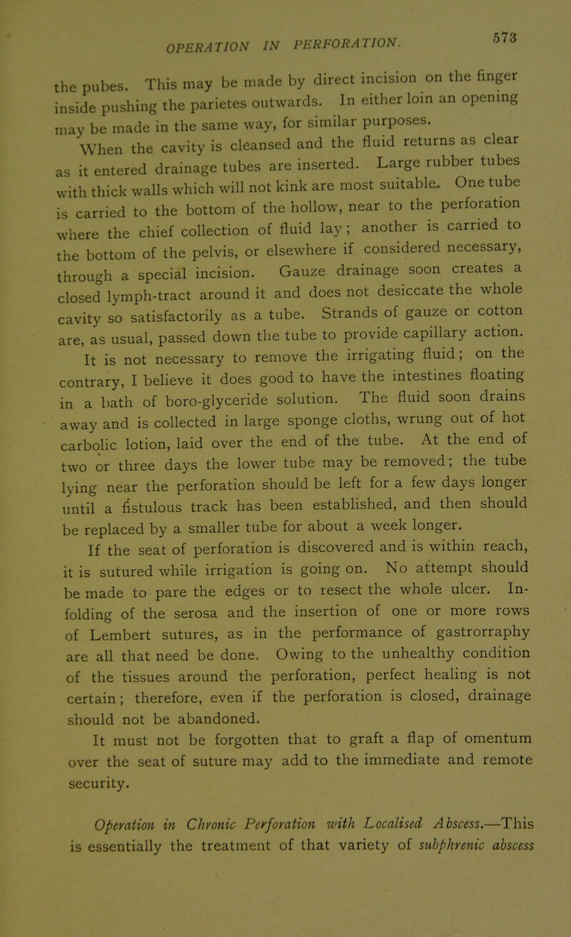 OPERATION IN PERFORATION. the pubes. This may be made by direct incision on the finger inside pushing the parietes outwards. In either loin an opening may be made in the same way, for similar purposes. When the cavity is cleansed and the fluid returns as clear as it entered drainage tubes are inserted. Large rubber tubes with thick walls which will not kink are most suitable. One tube is carried to the bottom of the hollow, near to the perforation where the chief collection of fluid lay; another is carried to the bottom of the pelvis, or elsewhere if considered necessary, through a special incision. Gauze drainage soon creates a closed lymph-tract around it and does not desiccate the whole cavity so satisfactorily as a tube. Strands of gauze or cotton are, as usual, passed down the tube to provide capillary action. It is not necessary to remove the irrigating fluid; on the contrary, I believe it does good to have the intestines floating in a bath of boro-glyceride solution. The fluid soon drains away and is collected in large sponge cloths, wrung out of hot carbolic lotion, laid over the end of the tube. At the end of two or three days the lower tube may be removed; the tube lying near the perforation should be left for a few days longer until a fistulous track has been established, and then should be replaced by a smaller tube for about a week longer. If the seat of perforation is discovered and is within reach, it is sutured while irrigation is going on. No attempt should be made to pare the edges or to resect the whole ulcer. In- folding of the serosa and the insertion of one or more rows of Lembert sutures, as in the performance of gastrorraphy are all that need be done. Owing to the unhealthy condition of the tissues around the perforation, perfect healing is not certain; therefore, even if the perforation is closed, drainage should not be abandoned. It must not be forgotten that to graft a flap of omentum over the seat of suture may add to the immediate and remote security. Operation in Chronic Perforation with Localised Abscess.—This is essentially the treatment of that variety of subphrcnic abscess