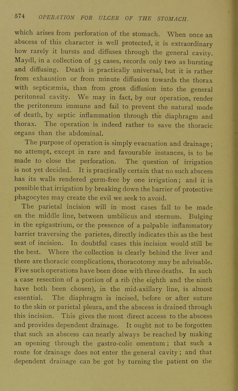 which arises from perforation of the stomach. When once an abscess of this character is well protected, it is extraordinary how rarely it bursts and diffuses through the general cavity. Maydl, in a collection of 35 cases, records only two as bursting and diffusing. Death is practically universal, but it is rather from exhaustion or from minute diffusion towards the thorax with septicaemia, than from gross diffusion into the general peritoneal cavity. We may in fact, by our operation, render the peritoneum immune and fail to prevent the natural mode of death, by septic inflammation through the diaphragm and thorax. The operation is indeed rather to save the thoracic organs than the abdominal. The purpose of operation is simply evacuation and drainage ; no attempt, except in rare and favourable instances, is to be made to close the perforation. The question of irrigation is not yet decided. It is practically certain that no such abscess has its walls rendered germ-free by one irrigation; and it is possible that irrigation by breaking down the barrier of protective phagocytes may create the evil we seek to avoid. The parietal incision will in most cases fall to be made on the middle line, between umbilicus and sternum. Bulging in the epigastrium, or the presence of a palpable inflammatory barrier traversing the parietes, directly indicates this as the best seat of incision. In doubtful cases this incision would still be the best. Where the collection is clearly behind the liver and there are thoracic complications, thoracotomy may be advisable. Five such operations have been done with three deaths. In such a case resection of a portion of a rib (the eighth and the ninth have both been chosen), in the mid-axillary line, is almost essential. The diaphragm is incised, before or after suture to the skin or parietal pleura, and the abscess is drained through this incision. This gives the most direct access to the abscess and provides dependent drainage. It ought not to be forgotten that such an abscess can nearly always be reached by making an opening through the gastro-colic omentum ; that such a route for drainage does not enter the general cavity ; and that dependent drainage can be got by turning the patient on the