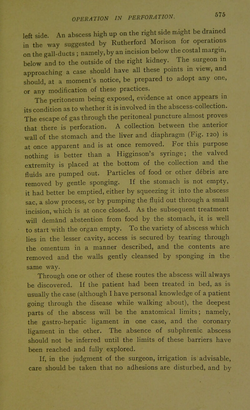 left side. An abscess high up on the right side might be drained in the way suggested by Rutherford Morison for operations on the gall-ducts ; namely, by an incision below the costal margin, below and to the outside of the right kidney. The surgeon in approaching a case should have all these points in view, and should, at a moment’s notice, be prepared to adopt any one, or any modification of these practices. The peritoneum being exposed, evidence at once appears in its condition as to whether it is involved in the abscess-collection. The escape of gas through the peritoneal puncture almost proves that there is perforation. A collection between the anterior wall of the stomach and the liver and diaphragm (Fig. 120) is at once apparent and is at once removed. For this purpose nothing is better than a Higginson’s syringe; the valved extremity is placed at the bottom of the collection and the fluids are pumped out. Particles of food or other debris are removed by gentle sponging. If the stomach is not empty, it had better be emptied, either by squeezing it into the abscess sac, a slow process, or by pumping the fluid out through a small incision, which is at once closed. As the subsequent treatment will demand abstention from food by the stomach, it is well to start with the organ empty. To the variety of abscess which lies in the lesser cavity, access is secured by tearing through the omentum in a manner described, and the contents are removed and the walls gently cleansed by sponging in the same way. Through one or other of these routes the abscess will always be discovered. If the patient had been treated in bed, as is usually the case (although I have personal knowledge of a patient going through the disease while walking about), the deepest parts of the abscess will be the anatomical limits; namely, the gastro-hepatic ligament in one case, and the coronary ligament in the other. The absence of subphrenic abscess should not be inferred until the limits of these barriers have been reached and fully explored. If, in the judgment of the surgeon, irrigation is advisable, care should be taken that no adhesions are disturbed, and by