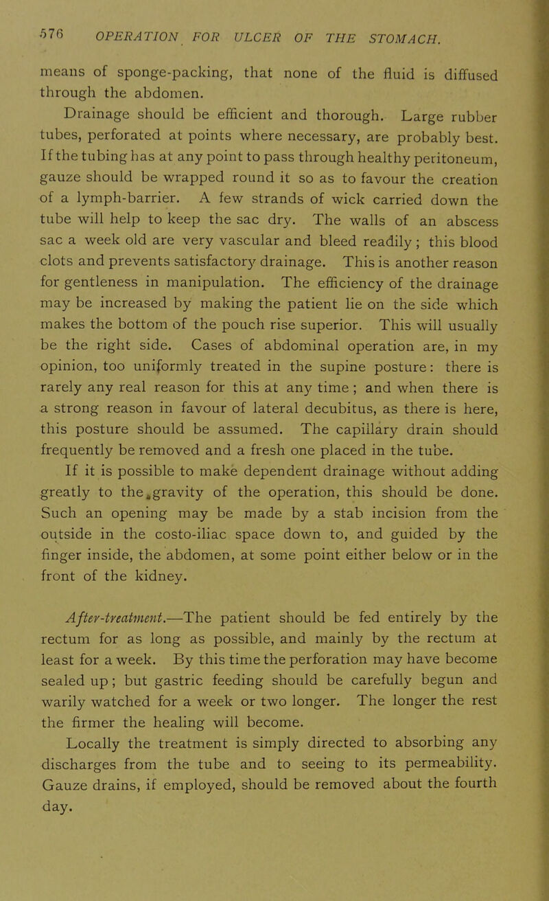 means of sponge-packing, that none of the fluid is diffused through the abdomen. Drainage should be efficient and thorough. Large rubber tubes, perforated at points where necessary, are probably best. If the tubing has at any point to pass through healthy peritoneum, gauze should be wrapped round it so as to favour the creation of a lymph-barrier. A few strands of wick carried down the tube will help to keep the sac dry. The walls of an abscess sac a week old are very vascular and bleed readily; this blood clots and prevents satisfactory drainage. This is another reason for gentleness in manipulation. The efficiency of the drainage may be increased by making the patient lie on the side which makes the bottom of the pouch rise superior. This will usually be the right side. Cases of abdominal operation are, in my opinion, too uniformly treated in the supine posture: there is rarely any real reason for this at any time ; and when there is a strong reason in favour of lateral decubitus, as there is here, this posture should be assumed. The capillary drain should frequently be removed and a fresh one placed in the tube. If it is possible to make dependent drainage without adding greatly to the,,gravity of the operation, this should be done. Such an opening may be made by a stab incision from the outside in the costo-iliac space down to, and guided by the finger inside, the abdomen, at some point either below or in the front of the kidney. After-treatment.—The patient should be fed entirely by the rectum for as long as possible, and mainly by the rectum at least for a week. By this time the perforation may have become sealed up; but gastric feeding should be carefully begun and warily watched for a week or two longer. The longer the rest the firmer the healing will become. Locally the treatment is simply directed to absorbing any discharges from the tube and to seeing to its permeability. Gauze drains, if employed, should be removed about the fourth day.