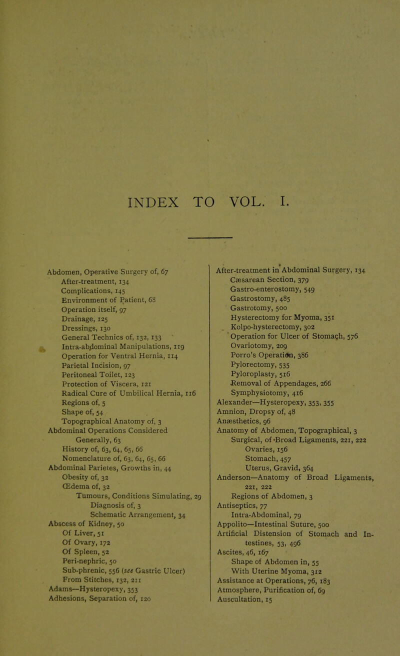 Abdomen, Operative Surgery of, 67 After-treatment, 134 Complications, 145 Environment of Patient, 63 Operation itself, 97 Drainage, 125 Dressings, 130 General Technics of, 132,133 Intra-abdominal Manipulations, 119 Operation for Ventral Hernia, 114 Parietal Incision, 97 Peritoneal Toilet, 123 Protection of Viscera, 121 Radical Cure of Umbilical Hernia, 116 Regions of, 5 Shape of, 54 Topographical Anatomy of, 3 Abdominal Operations Considered Generally, 63 History of, 63, 64, 65, 66 Nomenclature of, 63, 64, 65, 66 Abdominal Parietes, Growths in, 44 Obesity of, 32 (Edema of, 32 Tumours, Conditions Simulating, 29 Diagnosis of, 3 Schematic Arrangement, 34 Abscess of Kidney, 50 Of Liver, 51 Of Ovary, 172 Of Spleen, 52 Peri-nephric, 50 Sub-phrenic, 556 (see Gastric Ulcer) From Stitches, 132, 211 Adams—Hysteropexy, 353 Adhesions, Separation of, 120 After-treatment in Abdominal Surgery, 134 Caesarean Section, 379 Gastro-enterostomy, 549 Gastrostomy, 485 Gastrotomy, 500 Hysterectomy for Myoma, 351 Kolpo-hysterectomy, 302 Operation for Ulcer of Stomach, 576 Ovariotomy, 209 Porro’s Operation, 386 Pylorectomy, 535 Pyloroplasty, 516 Removal of Appendages, 266 Symphysiotomy, 416 Alexander—Hysteropexy, 353, 355 Amnion, Dropsy of, 48 Anaesthetics, 96 Anatomy of Abdomen, Topographical, 3 Surgical, of 'Broad Ligaments, 221, 222 Ovaries, 156 Stomach, 457 Uterus, Gravid, 364 Anderson—Anatomy of Broad Ligaments, 221, 222 Regions of Abdomen, 3 Antiseptics, 77 Intra-Abdominal, 79 Appolito—Intestinal Suture, 500 Artificial Distension of Stomach and In- testines, 53, 496 Ascites, 46, 167 Shape of Abdomen in, 55 With Uterine Myoma, 312 Assistance at Operations, 76, 183 Atmosphere, Purification of, 69 Auscultation, 15