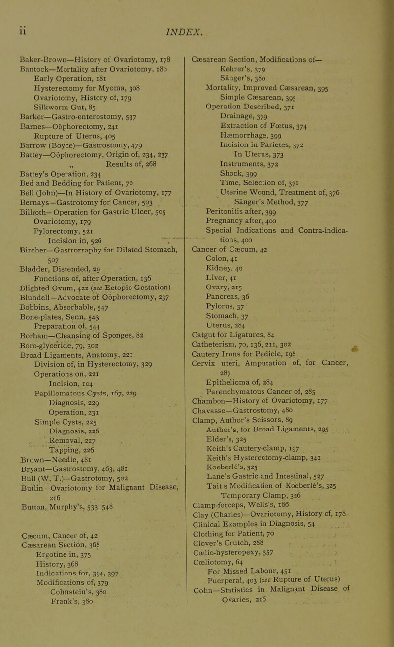 Baker-Brown—History of Ovariotomy, 178 Bantock— Mortality after Ovariotomy, 180 Early Operation, 181 Hysterectomy for Myoma, 308 Ovariotomy, History of, 179 Silkworm Gut, 85 Barker—Gastro-enterostomy, 537 Barnes—Oophorectomy, 241 Rupture of Uterus, 405 Barrow (Boyce)—Gastrostomy, 479 Battey—Oophorectomy, Origin of, 234, 237 ,, Results of, 268 Battey’s Operation, 234 Bed and Bedding for Patient, 70 Bell (John)—In History of Ovariotomy, 177 Bernays—Gastrotomy for Cancer, 503 Billroth—Operation for Gastric Ulcer, 505 Ovariotomy, 179 Pylorectomy, 521 Incision in, 526 Bircher—Gastrorraphy for Dilated Stomach, 507 Bladder, Distended, 29 Functions of, after Operation, 136 Blighted Ovum, 422 (see Ectopic Gestation) Blundell—Advocate of Oophorectomy, 237 Bobbins, Absorbable, 547 Bone-plates, Senn, 543 Preparation of, 544 Borham—Cleansing of Sponges, 82 Boro-glyceride, 79, 302 Broad Ligaments, Anatomy, 221 Division of, in Hysterectomy, 329 Operations on, 221 Incision, 104 Papillomatous Cysts, 167, 229 Diagnosis, 229 Operation, 231 Simple Cysts, 225 Diagnosis, 226 Removal, 227 Tapping, 226 Brown—Needle, 481 Bryant—Gastrostomy, 463, 481 Bull (W. T.)—Gastrotomy, 502 Butlin—Ovariotomy for Malignant Disease, 216 Button, Murphy’s, 533, 548 Caecum, Cancer of, 42 Caesarean Section, 368 Ergotine in, 375 History, 368 Indications for, 394, 397 Modifications of, 379 Cohnstein’s, 380 Frank’s, 380 Caesarean Section, Modifications of— Kehrer’s, 379 Sanger’s, 380 Mortality, Improved Caesarean, 395 Simple Caesarean, 395 Operation Described, 371 Drainage, 379 Extraction of Foetus, 374 Haemorrhage, 399 Incision in Parietes, 372 In Uterus, 373 Instruments, 372 Shock, 399 Time, Selection of, 371 Uterine Wound, Treatment of, 376 Sanger's Method, 377 Peritonitis after, 399 Pregnancy after, 400 Special Indications and Contra-indica- tions, 400 Cancer of Caecum, 42 Colon, 41 Kidney, 40 Liver, 41 Ovary, 215 Pancreas, 36 Pylorus, 37 Stomach, 37 Uterus, 284 Catgut for Ligatures, 84 Catheterism, 70, 136, 211, 302 Cautery Irons for Pedicle, 198 Cervix uteri, Amputation of, for Cancer, 287 Epithelioma of, 284 Parenchymatous Cancer of, 285 Chambon— History of Ovariotomy, 177 Chavasse—Gastrostomy, 480 Clamp, Author’s Scissors, 89 Author's, for Broad Ligaments, 295 Elder’s, 325 Keith’s Cautery-clamp, 197 Keith’s Hysterectomy-clamp, 341 Koeberle’s, 325 Lane’s Gastric and Intestinal, 527 Tait s Modification of Koeberle’s, 325 Temporary Clamp, 326 Clamp-forceps, Wells’s, 186 Clay (Charles)—Ovariotomy, History of, 178 Clinical Examples in Diagnosis, 54 Clothing for Patient, 70 Clover’s Crutch, 288 Coelio-hysteropexy, 357 > Coeliotomy, 64 For Missed Labour, 451 Puerperal, 403 (see Rupture of Uterus) Cohn—Statistics in Malignant Disease of Ovaries, 216
