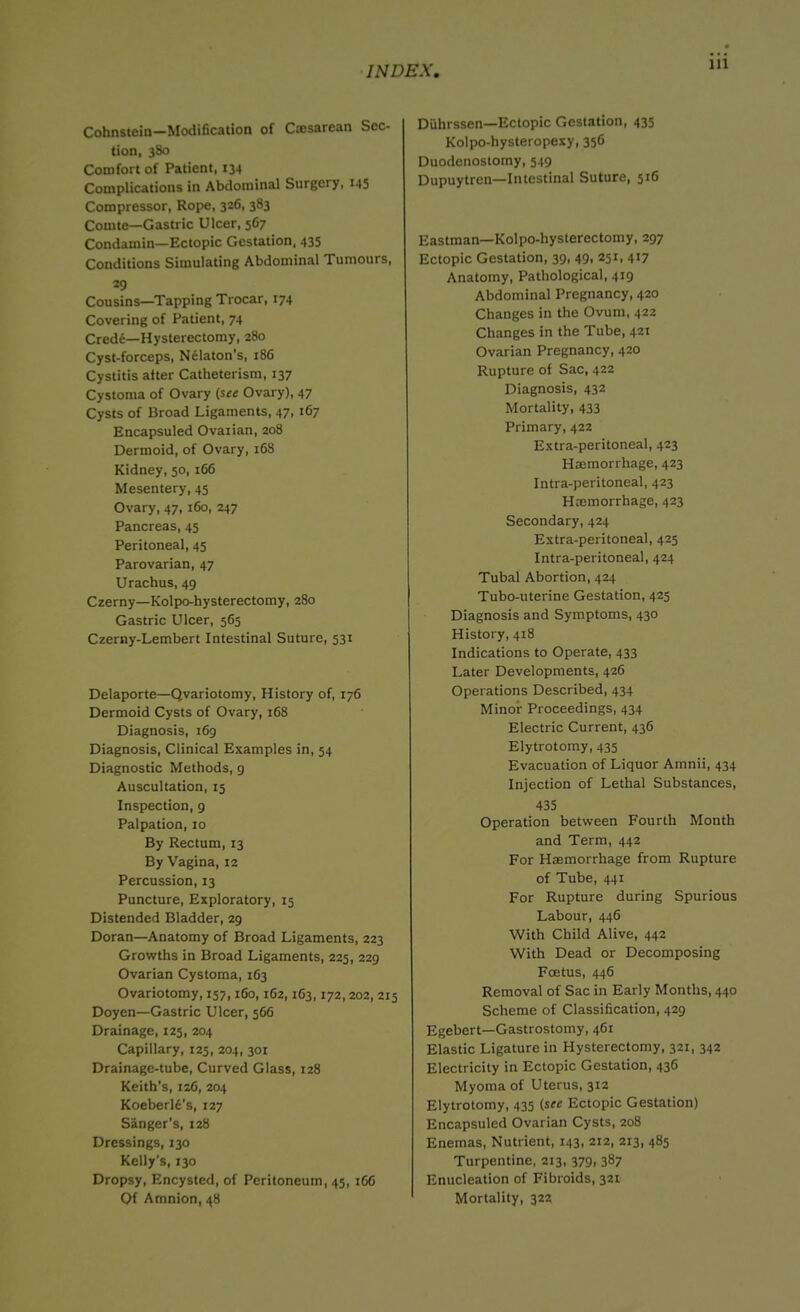 Cohnstein—Modification of Ctcsarean Sec- tion, 380 Comfort of Patient, 134 Complications in Abdominal Surgery, 145 Compressor, Rope, 326, 383 Comte—Gastric Ulcer, 567 Condamin—Ectopic Gestation, 435 Conditions Simulating Abdominal Tumours, 29 Cousins—Tapping Trocar, 174 Covering of Patient, 74 Crede—Hysterectomy, 280 Cyst-forceps, Nelaton's, 186 Cystitis after Catheterism, 137 Cystoma of Ovary (see Ovary), 47 Cysts of Broad Ligaments, 47, 167 Encapsuled Ovarian, 208 Dermoid, of Ovary, 168 Kidney, 50, 166 Mesentery, 45 Ovary, 47, 160, 247 Pancreas, 45 Peritoneal, 45 Parovarian, 47 Urachus, 49 Czerny—Kolpo-hysterectomy, 280 Gastric Ulcer, 565 Czerny-Lembert Intestinal Suture, 531 Delaporte—Qvariotomy, History of, 176 Dermoid Cysts of Ovary, 168 Diagnosis, 169 Diagnosis, Clinical Examples in, 54 Diagnostic Methods, 9 Auscultation, 15 Inspection, 9 Palpation, 10 By Rectum, 13 By Vagina, 12 Percussion, 13 Puncture, Exploratory, 15 Distended Bladder, 29 Doran—Anatomy of Broad Ligaments, 223 Growths in Broad Ligaments, 225, 229 Ovarian Cystoma, 163 Ovariotomy, 157,160, 162,163,172, 202, 215 Doyen—Gastric Ulcer, 566 Drainage, 125, 204 Capillary, 125, 204, 301 Drainage-tube, Curved Glass, 128 Keith’s, 12C, 204 Koeberle's, 127 Sanger's, 128 Dressings, 130 Kelly's, 130 Dropsy, Encysted, of Peritoneum, 45, 166 Diihrssen—Ectopic Gestation, 435 Kolpo-hysteropexy, 356 Duodenostomy, 549 Dupuytren—Intestinal Suture, 516 Eastman—Kolpo-hysterectomy, 297 Ectopic Gestation, 39, 49, 251, 417 Anatomy, Pathological, 419 Abdominal Pregnancy, 420 Changes in the Ovum, 422 Changes in the Tube, 421 Ovarian Pregnancy, 420 Rupture of Sac, 422 Diagnosis, 432 Mortality, 433 Primary, 422 Extra-peritoneal, 423 Haemorrhage, 423 Intra-peritoneal, 423 Haemorrhage, 423 Secondary, 424 Extra-peritoneal, 425 Intra-peritoneal, 424 Tubal Abortion, 424 Tubo-uterine Gestation, 425 Diagnosis and Symptoms, 430 History, 418 Indications to Operate, 433 Later Developments, 426 Operations Described, 434 Minor Proceedings, 434 Electric Current, 436 Elytrotomy, 435 Evacuation of Liquor Amnii, 434 Injection of Lethal Substances, 435 Operation between Fourth Month and Term, 442 For Haemorrhage from Rupture of Tube, 441 For Rupture during Spurious Labour, 446 With Child Alive, 442 With Dead or Decomposing Foetus, 446 Removal of Sac in Early Months, 440 Scheme of Classification, 429 Egebert—Gastrostomy, 461 Elastic Ligature in Hysterectomy, 321, 342 Electricity in Ectopic Gestation, 436 Myoma of Uterus, 312 Elytrotomy, 435 (see Ectopic Gestation) Encapsuled Ovarian Cysts, 208 Enemas, Nutrient, 143, 212, 213, 485 Turpentine, 213, 379, 387 Enucleation of Fibroids, 321
