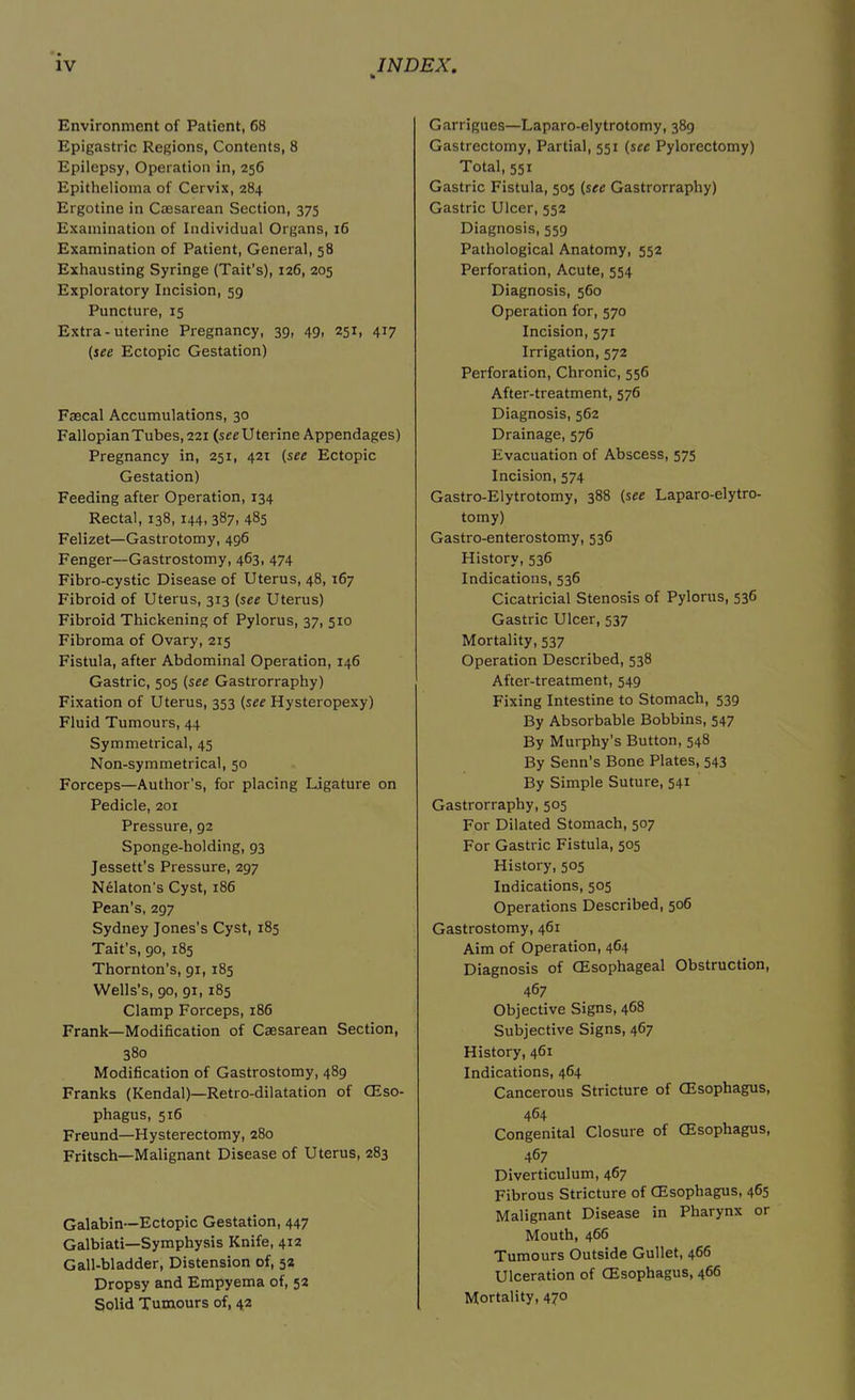 h Environment of Patient, 68 Epigastric Regions, Contents, 8 Epilepsy, Operation in, 256 Epithelioma of Cervix, 284 Ergotine in Caesarean Section, 375 Examination of Individual Organs, 16 Examination of Patient, General, 58 Exhausting Syringe (Tait’s), 126, 205 Exploratory Incision, 59 Puncture, 15 Extra-uterine Pregnancy, 39, 49, 251, 417 (see Ectopic Gestation) Faecal Accumulations, 30 Fallopian Tubes, 221 (see U terine Appendages) Pregnancy in, 251, 421 (see Ectopic Gestation) Feeding after Operation, 134 Rectal, 138, 144, 387, 485 Felizet—Gastrotomy, 496 Fenger—Gastrostomy, 463, 474 Fibro-cystic Disease of Uterus, 48, 167 Fibroid of Uterus, 313 (see Uterus) Fibroid Thickening of Pylorus, 37, 510 Fibroma of Ovary, 215 Fistula, after Abdominal Operation, 146 Gastric, 505 (see Gastrorraphy) Fixation of Uterus, 353 (see Hysteropexy) Fluid Tumours, 44 Symmetrical, 45 Non-symmetrical, 50 Forceps—Author's, for placing Ligature on Pedicle, 201 Pressure, 92 Sponge-holding, 93 Jessett’s Pressure, 297 Nelaton's Cyst, 186 Pean’s, 297 Sydney Jones's Cyst, 185 Tait’s, 90, 185 Thornton’s, 91, 185 Wells’s, 90, 91,185 Clamp Forceps, 186 Frank—Modification of Caesarean Section, 380 Modification of Gastrostomy, 489 Franks (Kendal)—Retro-dilatation of CEso- phagus, 516 Freund—Hysterectomy, 280 Fritsch—Malignant Disease of Uterus, 283 Galabin—Ectopic Gestation, 447 Galbiati—Symphysis Knife, 412 Gall-bladder, Distension of, 32 Dropsy and Empyema of, 52 Solid Tumours of, 42 Garrigues—Laparo-elytrotomy, 389 Gastrectomy, Partial, 551 (see Pylorectomy) Total, 551 Gastric Fistula, 505 (see Gastrorraphy) Gastric Ulcer, 552 Diagnosis, 559 Pathological Anatomy, 552 Perforation, Acute, 554 Diagnosis, 560 Operation for, 570 Incision, 571 Irrigation, 572 Perforation, Chronic, 556 After-treatment, 576 Diagnosis, 562 Drainage, 576 Evacuation of Abscess, 575 Incision, 574 Gastro-Elytrotomy, 388 (see Laparo-elytro- tomy) Gastro-enterostomy, 536 History, 536 Indications, 536 Cicatricial Stenosis of Pylorus, 536 Gastric Ulcer, 537 Mortality, 537 Operation Described, 538 After-treatment, 549 Fixing Intestine to Stomach, 539 By Absorbable Bobbins, 547 By Murphy’s Button, 548 By Senn’s Bone Plates, 543 By Simple Suture, 541 Gastrorraphy, 505 For Dilated Stomach, 507 For Gastric Fistula, 505 History, 505 Indications, 505 Operations Described, 506 Gastrostomy, 461 Aim of Operation, 464 Diagnosis of CEsophageal Obstruction, 467 Objective Signs, 468 Subjective Signs, 467 History, 461 Indications, 464 Cancerous Stricture of CEsophagus, 464 Congenital Closure of CEsophagus, 467 Diverticulum, 467 Fibrous Stricture of CEsophagus, 465 Malignant Disease in Pharynx or Mouth, 466 Tumours Outside Gullet, 466 Ulceration of CEsophagus, 466