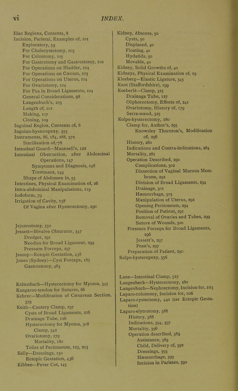 Iliac Regions, Contents, 8 Incision, Parietal, Examples of, ioi Exploratory, 59 For Cholecystotomy, 103 For Colostomy, 105 For Gastrotomy and Gastrostomy, 102 For Operations on Bladder, 104 For Operations on Cecum, 103 For Operations on Uterus, 104 For Ovariotomy, 104 For Pus in Broad Ligaments, 104 General Considerations, 98 Langenbuch’s, 103 Length of, 101 Making, 107 Closing, 109 Inguinal Region, Contents of, 8 Inguino-hysteropexy, 355 Instruments, 86, 184, 288, 372 Sterilisation of,78 Intestinal Guard—Maunsell’s, 122 Intestinal Obstruction, after Abdominal Operations, 147 Symptoms and Diagnosis, 148 Treatment, 149 Shape of Abdomen in, 55 Intestines, Physical Examination of, 26 Intra-abdominal Manipulations, 119 Iodoform, 79 Irrigation of Cavity, 138 Of Vagina after Hysterectomy, 290 Jejunostomy, 550 Jessett—Bivalve Obturator, 347 Dredger, 291 Needles for Broad Ligament, 299 Pressure Forceps, 297 Jessop—Ectopic Gestation, 438 Jones (Sydney)—Cyst Forceps, 185 Gastrostomy, 463 Kaltenbach—Hysterectomy for Myoma, 345 Kangaroo-tendon for Sutures, 86 Kehrer—Modification of Cesarean Section, 379 Keith—Cautery Clamp, 197 Cysts of Broad Ligaments, 226 Drainage Tube, 126 Hysterectomy for Myoma, 308 Clamp, 342 Ovariotomy, 179 Mortality, 180 Toilet of Peritoneum, 123, 203 Kelly—Dressings, 130 Ectopic Gestation, 436 Kibbee—Fever Cot, 145 Kidney, Abscess, 50 Cysts, 50 Displaced, 40 Floating, 40 Hydatids, 50 Movable, 40 Kidney, Solid Growths of, 40 Kidneys, Physical Examination of, 19 Kleeberg—Elastic Ligature, 345 Knot (Staffordshire), 199 Koeberle—Clamp, 325 Drainage Tube, 127 Oophorectomy, Effects of, 241 Ovariotomy, History of, 179 Serre-noeud, 325 Kolpo-hysterectomy, 280 Clamp for, Author’s, 295 Knowsley Thornton’s, Modification of, 296 History, 280 Indications and Contra-indications, 284 Mortality, 281 Operation Described, 290 Complications, 302 Dissection of Vaginal Mucous Mem- brane, 292 Division of Broad Ligaments, 294 Drainage, 301 Haemorrhage, 303 Manipulation of Uterus, 292 Opening Peritoneum, 294 Position of Patient, 291 Removal of Ovaries and Tubes, 299 Suture of Wounds, 300 Pressure Forceps for Broad Ligaments, 296 Jessett’s, 297 Pean’s, 297 Preparation of Patient, 290 Kolpo-hysteropexy, 356 Lane—Intestinal Clamp, 527 Langenbeck—Hysterectomy, 280 Langenbuch—Nephrectomy, Incision for, 103 Laparo-colostomy, Incision for, 106 Laparo-cystectomy, 440 (see Ectopic Gesta- tion) Laparo-elytrotomy, 388 History, 388 Indications, 394, 397 Mortality, 396 Operation described, 389 Assistance, 389 Child, Delivery of, 392 Dressings, 393 Hemorrhage, 399 Incision in Parietes, 390