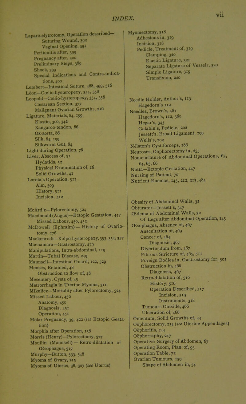 Laparo-elytrotomy, Operation described— Suturing Wound, 392 Vaginal Opening, 39* Peritonitis after, 399 Pregnancy after, 400 Preliminary Steps, 389 Shock, 399 . . Special Indications and Contra-indica- tions, 400 Lembert—Intestinal Suture, 488, 499, 516 Leon—Coelio-hysteropexy, 354. 358 Leopold—Ccelio-hysteropexy, 354, 35» Cresarean Section, 377 Malignant Ovarian Growths, 216 Ligature, Materials, 84, 199 Elastic, 306, 342 Kangaroo-tendon, 86 Os-aorta, 86 Silk, 84, 199 Silkworm Gut, 84 Light during Operation, 76 Liver, Abscess of, 51 Hydatids, 52 Physical Examination of, 16 Solid Growths, 41 Loreta's Operation, 511 Aim, 509 History, 511 Incision, 512 McArdle—Pylorectomy, 524 Macdonald (Angus)—Ectopic Gestation, 447 Missed Labour, 450, 452 McDowell (Ephraim) — History of Ovario- tomy, 176 Mackenrodt—Kolpo-hysteropexy,353,354.357 Macnamara—Gastrostomy, 479 Manipulations, Intra-abdominal, 119 Martin—Tubal Disease, 249 Maunsell—Intestinal Guard, 122, 329 Menses, Retained, 48 Obstruction to flow of, 48 Mesentery, Cysts of, 45 Metrorrhagia in Uterine Myoma, 311 Mikulicz—Mortality after Pylorectomy, 524 Missed Labour, 450 Anatomy, 450 Diagnosis, 451 Operation, 451 Molar Pregnancy, 39, 422 (see Ectopic Gesta- tion) Morphia after Operation, 138 Morris (Henry)—Pylorectomy, 527 Moullin (Maunsell) — Retro-dilatation of CEsophagus, 517 Murphy—Button, 533, 548 Myoma of Ovary, 215 Myoma of Uterus, 38, 307 (sec Uterus) Myomectomy, 318 Adhesions in, 319 Incision, 318 Pedicle, Treatment of, 319 Clamping, 320 Elastic Ligature, 321 Separate Ligature of Vessels, 320 Simple Ligature, 319 Transfixion, 220 Needle Holder, Author’s, 113 Hagedorn’s 112 Needles, Brown’s, 481 Hagedorn's, 112, 3G0 Hegar’s, 343 Galabin’s, Pedicle, 202 Jessett’s, Broad Ligament, 299 Wells’s, 202 Nelaton's Cyst-forceps, 186 Neuroses, Oophorectomy in, 255 Nomenclature of Abdominal Operations, 63, 64, 65, 66 Notta—Ectopic Gestation, 447 Nursing of Patient, 70 Nutrient Enemas, 143, 212, 213, 485 Obesity of Abdominal Walls, 32 Obturator—Jessett’s, 347 CEdema of Abdominal Walls, 32 Of Legs after Abdominal Operation, 145 CEsophagus, Absence of, 467 Auscultation of, 469 Cancer of, 464 Diagnosis, 467 Diverticulum from, 467 Fibrous Stricture of, 465, 511 Foreign Bodies in, Gastrostomy for, 501 Obstruction in, 466 Diagnosis, 467 Retro-dilatation of, 516 History, 516 Operation Described, 517 Incision, 519 Instruments, 318 Tumours Outside, 466 Ulceration of, 466 Omentum, Solid Growths of, 44 Oophorectomy, 234 (see Uterine Appendages) Oophoritis, 244 Oophorraphy, 247 Operative Surgery of Abdomen, 67 Operating Room, Plan of, 93 Operation Table, 72 Ovarian Tumours, 159 Shape of Abdomen in, 54