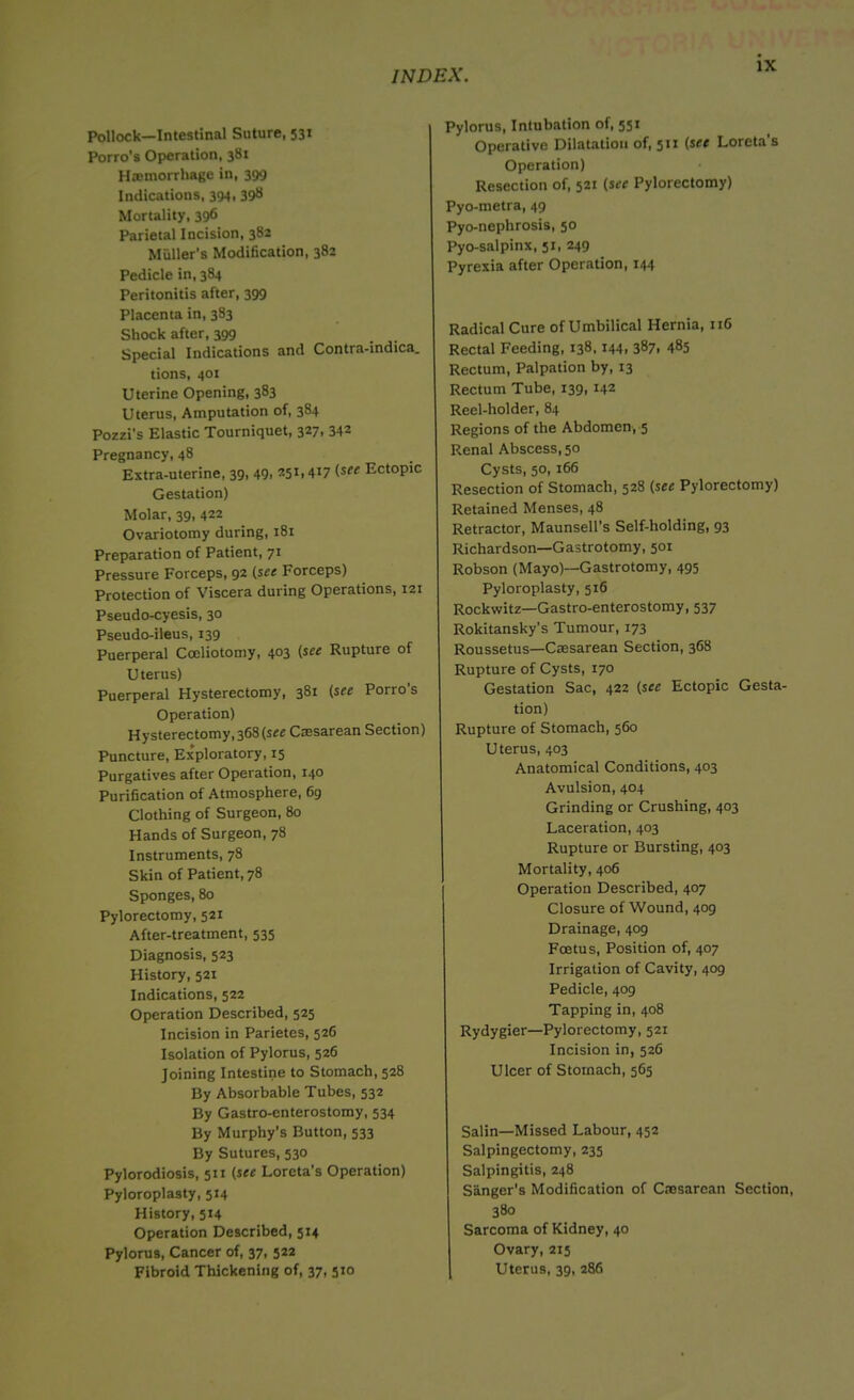Pollock—Intestinal Suture, 531 Porro’s Operation, 381 Haemorrhage in, 399 Indications, 394, 398 Mortality, 39^ Parietal Incision, 382 Muller's Modification, 382 Pedicle in, 384 Peritonitis after, 399 Placenta in, 383 Shock after, 399 Special Indications and Contra-indica. tions, 401 Uterine Opening, 383 Uterus, Amputation of, 384 Pozzi's Elastic Tourniquet, 327, 342 Pregnancy, 48 Extra-uterine, 39, 49> (see Ectopic Gestation) Molar, 39, 422 Ovariotomy during, 181 Preparation of Patient, 71 Pressure Forceps, 92 (see Forceps) Protection of Viscera during Operations, 121 Pseudo-cyesis, 30 Pseudo-ileus, 139 Puerperal Cceliotomy, 403 (see Rupture of Uterus) Puerperal Hysterectomy, 381 (see Porro’s Operation) Hysterectomy,368(sre Caesarean Section) Puncture, Exploratory, 15 Purgatives after Operation, 140 Purification of Atmosphere, 69 Clothing of Surgeon, 80 Hands of Surgeon, 78 Instruments, 78 Skin of Patient, 78 Sponges, 80 Pylorectomy, 521 After-treatment, 535 Diagnosis, 523 History, 521 Indications, 522 Operation Described, 525 Incision in Parietes, 526 Isolation of Pylorus, 526 Joining Intestine to Stomach, 528 By Absorbable Tubes, 532 By Gastro-enterostomy, 534 By Murphy’s Button, 533 By Sutures, 530 Pylorodiosis, 511 (see Loreta’s Operation) Pyloroplasty, 514 History, 514 Operation Described, 514 Pylorus, Cancer of, 37, 522 Fibroid Thickening of, 37, 510 Pylorus, Intubation of, 551 Operative Dilatation of, 511 (see Loreta's Operation) Resection of, 521 (see Pylorectomy) Pyo-metra, 49 Pyo-nephrosis, 50 Pyo-salpinx, 51, 249 Pyrexia after Operation, 144 Radical Cure of Umbilical Hernia, 116 Rectal Feeding, 138,144, 387, 485 Rectum, Palpation by, 13 Rectum Tube, 139, 142 Reel-holder, 84 Regions of the Abdomen, 5 Renal Abscess, 50 Cysts, 50, 166 Resection of Stomach, 528 (see Pylorectomy) Retained Menses, 48 Retractor, Maunsell’s Self-holding, 93 Richardson—Gastrotomy, 501 Robson (Mayo)—Gastrotomy, 495 Pyloroplasty, 516 Rockwitz—Gastro-enterostomy, 537 Rokitansky’s Tumour, 173 Roussetus—Caesarean Section, 368 Rupture of Cysts, 170 Gestation Sac, 422 (see Ectopic Gesta- tion) Rupture of Stomach, 560 Uterus, 403 Anatomical Conditions, 403 Avulsion, 404 Grinding or Crushing, 403 Laceration, 403 Rupture or Bursting, 403 Mortality, 406 Operation Described, 407 Closure of Wound, 409 Drainage, 409 Foetus, Position of, 407 Irrigation of Cavity, 409 Pedicle, 409 Tapping in, 408 Rydygier—Pylorectomy, 521 Incision in, 526 Ulcer of Stomach, 565 Salin—Missed Labour, 452 Salpingectomy, 235 Salpingitis, 248 Sanger's Modification of Caesarean Section, 380 Sarcoma of Kidney, 40 Ovary, 215 Uterus, 39, 286