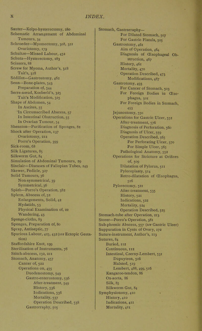 Sauter—Kolpo-hysterectomy, 280 Schematic Arrangement of Abdominal Tumours, 34 Schroeder—Myomectomy, 308, 321 Ovariotomy, 179 Schultze—Missed Labour, 452 Schuta—Hysterectomy, 283 Scissors, 88 Screw for Myoma, Author's, 318 Tait’s, 318 Sedillot—Gastrostomy, 462 Senn—Bone-plates, 543 Preparation of, 544 Serre-nceud, Koeberle's, 325 Tait’s Modification, 325 Shape of Abdomen, 54 In Ascites, 55 In Circumscribed Abscess, 57 In Intestinal Obstruction, 55 In Ovarian Tumour, 54 Shenston—Purification of Sponges, 82 Shock after Operation, 137 Ovariotomy, 212 Porro’s Operation, 399 Sick-room, 68 Silk Ligatures, 85 Silkworm Gut, 84 Simulation of Abdominal Tumours, 29 Sinclair—Diseases of Fallopian Tubes, 249 Skewer, Pedicle, 327 Solid Tumours, 36 Non-symmetrical, 39 Symmetrical, 36 Spath—Porro’s Operation, 382 Spleen, Abscess of, 52 Enlargements, Solid, 42 Hydatids, 53 Physical Examination of, 22 Wandering, 43 Sponge-cloths, 83 Sponges, Preparation of, 80 Spray, Antiseptic, 77 Spurious Labour, 425, 432 {see Ectopic Gesta- tion) Staffordshire Knot, 199 Sterilisation of Instruments, 78 Stitch-abscess, 132, 211 Stomach, Anatomy, 457 Cancer of, 522 Operations on, 455 Duodenostomy, 549 Gastro-enterostomy, 536 After-treatment, 549 History, 536 Indications, 536 Mortality, 537 Operation Described, 538 Gastrorraphy, 505 Stomach, Gastrorraphy— For Dilated Stomach, 507 For Gastric Fistula, 505 Gastrostomy, 461 Aim of Operation, 464 Diagnosis of (Esophageal Ob- struction, 467 History, 461 Mortality, 470 Operation Described, 473 Modifications, 487 Gastrotomy, 493 For Cancer of Stomach, 503 For Foreign Bodies in (Eso- phagus, 501 For Foreign Bodies in Stomach, 493 Jejunostomy, 550 Operations for Gastric Ulcer, 552 After-treatment, 576 Diagnosis of Perforation, 560 Diagnosis of Ulcer, 559 Operation Described, 565 For Perforating Ulcer, 570 For Simple Ulcer, 565 Pathological Anatomy, 552 Operations for Stricture at Orifices of, 509 Dilatation of Pylorus, 511 Pyloroplasty, 514 Retro-dilatation of (Esophagus, 516 Pylorectomy, 521 After-treatment, 535 History, 521 Indications, 522 Mortality, 524 Operation Described, 525 Stomach-tube after Operation, 213 Storer—Porro’s Operation, 381 Sub-phrenic Abscess, 557 (see Gastric Ulcer) Suppuration in Cysts of Ovary, 172 Suture-instrument, Author's, 113 Sutures, 84 Buried, 112 Continuous, 112 Intestinal, Czerny-Lembert, 531 Dupuytren, 516 Halsted, 519 Lembert, 488, 499,516 Kangaroo-tendon, 86 Ox-aorta, 86 Silk, 85 Silkworm Gut, 84 Symphysiotomy, 410 History, 410 Indications, 411 Mortality, 411