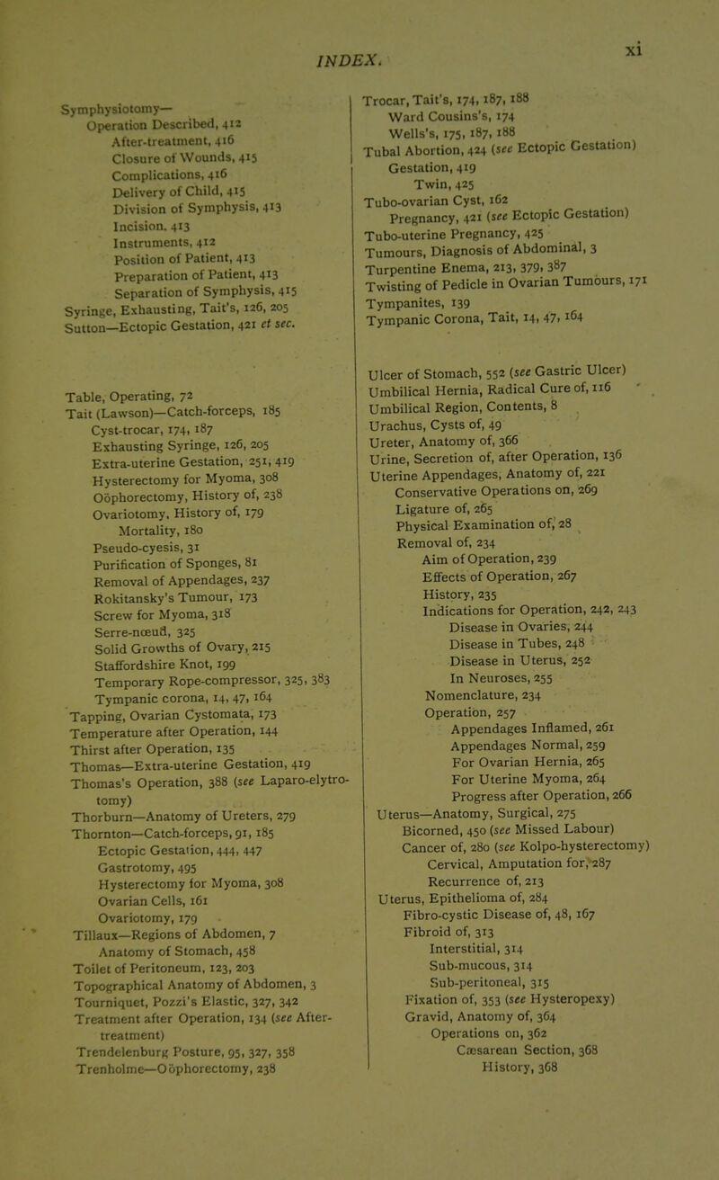 Symphysiotomy— Operation Described, 412 After-treatment, 416 Closure of Wounds, 415 Complications, 416 Delivery of Child, 415 Division of Symphysis, 413 Incision. 413 Instruments, 412 Position of Patient, 413 Preparation of Patient, 413 Separation of Symphysis, 415 Syringe, Exhausting, Tait s, 126, 205 Sutton—Ectopic Gestation, 421 ct sec. Table, Operating, 72 Tait (Lawson)—Catch-forceps, 185 Cyst-trocar, 174, 187 Exhausting Syringe, 126, 205 Extra-uterine Gestation, 251, 419 Hysterectomy for Myoma, 308 Oophorectomy, History of, 238 Ovariotomy. History of, 179 Mortality, 180 Pseudo-cyesis, 31 Purification of Sponges, 81 Removal of Appendages, 237 Rokitansky’s Tumour, 173 Screw for Myoma, 318 Serre-nceud, 325 Solid Growths of Ovary, 215 Staffordshire Knot, 199 Temporary Rope-compressor, 325, 383 Tympanic corona, 14, 47, 164 Tapping, Ovarian Cystomata, 173 Temperature after Operation, 144 Thirst after Operation, 135 Thomas—Extra-uterine Gestation, 419 Thomas’s Operation, 388 (see Laparo-elytro- tomy) Thorburn—Anatomy of Ureters, 279 Thornton—Catch-forceps, 91,185 Ectopic Gestation, 444, 447 Gastrotomy, 495 Hysterectomy for Myoma, 308 Ovarian Cells, 161 Ovariotomy, 179 Tillaux—Regions of Abdomen, 7 Anatomy of Stomach, 458 Toilet of Peritoneum, 123, 203 Topographical Anatomy of Abdomen, 3 Tourniquet, Pozzi’s Elastic, 327, 342 Treatment after Operation, 134 [sec After- treatment) Trendelenburg Posture, 95, 327, 358 Trenholme—Oophorectomy, 238 Trocar, Tait's, 174.187,188 Ward Cousins's, 174 Wells’s, 175, 187, 188 Tubal Abortion, 424 [see Ectopic Gestation) Gestation, 419 Twin, 425 Tubo-ovarian Cyst, 162 Pregnancy, 421 [see Ectopic Gestation) Tubo-uterine Pregnancy, 425 Tumours, Diagnosis of Abdominal, 3 Turpentine Enema, 213, 379. 387 Twisting of Pedicle in Ovarian Tumours, 171 Tympanites, 139 Tympanic Corona, Tait, 14. 47. Ulcer of Stomach, 552 [see Gastric Ulcer) Umbilical Hernia, Radical Cure of, 116 Umbilical Region, Contents, 8 Urachus, Cysts of, 49 Ureter, Anatomy of, 366 Urine, Secretion of, after Operation, 136 Uterine Appendages, Anatomy of, 221 Conservative Operations on, 269 Ligature of, 265 Physical Examination of, 28 Removal of, 234 Aim of Operation, 239 Effects of Operation, 267 History, 235 Indications for Operation, 242, 243 Disease in Ovaries, 244 Disease in Tubes, 248 Disease in Uterus, 252 In Neuroses, 255 Nomenclature, 234 Operation, 257 Appendages Inflamed, 261 Appendages Normal, 259 For Ovarian Hernia, 265 For Uterine Myoma, 264 Progress after Operation, 266 Uterus—Anatomy, Surgical, 275 Bicorned, 450 (see Missed Labour) Cancer of, 280 (see Kolpo-hysterectomy) Cervical, Amputation for,287 Recurrence of, 213 Uterus, Epithelioma of, 284 Fibro-cystic Disease of, 48, 167 Fibroid of, 313 Interstitial, 314 Sub-mucous, 314 Sub-peritoneal, 315 Fixation of, 353 (see Hysteropexy) Gravid, Anatomy of, 3C4 Operations on, 362 Cresarean Section, 368 History, 3G8